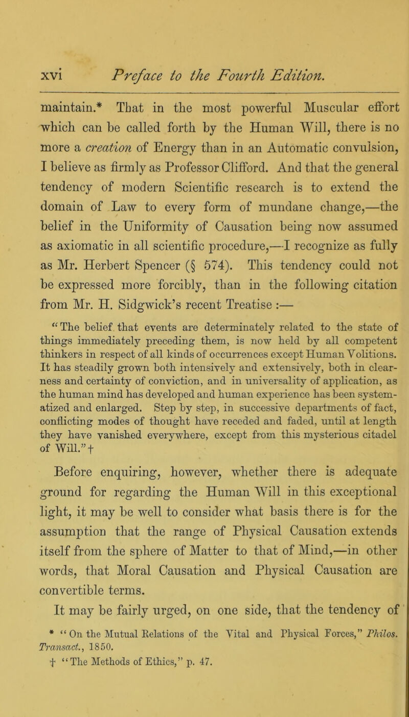 maintain.* That in the most powerful Muscular effort which can he called forth by the Human Will, there is no more a creation of Energy than in an Automatic convulsion, I believe as firmly as Professor Clifford. And that the general tendency of modern Scientific research is to extend the domain of Law to every form of mundane change,—the belief in the Uniformity of Causation being now assumed as axiomatic in all scientific procedure,—I recognize as fully as Mr. Herbert Spencer (§ 574). This tendency could not be expressed more forcibly, than in the following citation from Mr. H. Sidgwick’s recent Treatise :— “The belief that events are determinately related to the state of things immediately preceding them, is now held by all competent thinkers in respect of all kinds of occurrences except Human Volitions. It has steadily grown both intensively and extensively, both in clear- ness and certainty of conviction, and in universality of application, as the human mind has developed and human experience has been system- atized and enlarged. Step by step, in successive departments of fact, conflicting modes of thought have receded and faded, until at length they have vanished everywhere, except from this mysterious citadel of Will.”f Before enquiring, however, whether there is adequate ground for regarding the Human Will in this exceptional light, it may be well to consider what basis there is for the assumption that the range of Physical Causation extends itself from the sphere of Matter to that of Mind,—in other words, that Moral Causation and Physical Causation are convertible terms. It may be fairly urged, on one side, that the tendency of * “ On the Mutual Relations of the Vital and Physical Forces,” Philos. Transact., 1850. f “The Methods of Ethics,” p. 47.