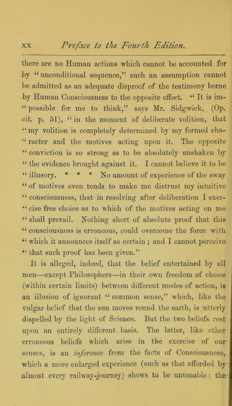 there are no Human actions which cannot be accounted for by u unconditional sequence,” such an assumption cannot he admitted as an adequate disproof of the testimony borne by Human Consciousness to the opposite effect. “ It is im- “ possible for me to think,” says Mr. Sidgwick, (Op. cit. p. 51), “ in the moment of deliberate volition, that “my volition is completely determined by my formed cha- “ racter and the motives acting upon it. The opposite “ conviction is so strong as to be absolutely unshaken by “ the evidence brought against it. I cannot believe it to be “ illusory. * * * No amount of experience of the sway “ of motives even tends to make me distrust my intuitive “ consciousness, that in resolving after deliberation I exer- “ cise free choice as to which of the motives acting on me “ shall prevail. Nothing short of absolute proof that this “ consciousness is erroneous, could overcome the force with “ which it announces itself as certain ; and I cannot perceive “ that such proof has been given.” It is alleged, indeed, that the belief entertained by all men—except Philosophers—in their owm freedom of choice (within certain limits) between different modes of action, is an illusion of ignorant “ common sense,” which, like the vulgar belief that the sun moves round the earth, is utterly dispelled by the light of Science. But the two beliefs rest upon an entirely different basis. The latter, like other erroneous beliefs which arise in the exercise of our senses, is an inference from the facts of Consciousness, which a more enlarged experience (such as that afforded by almost every railway-journey) show's to be untenable: the