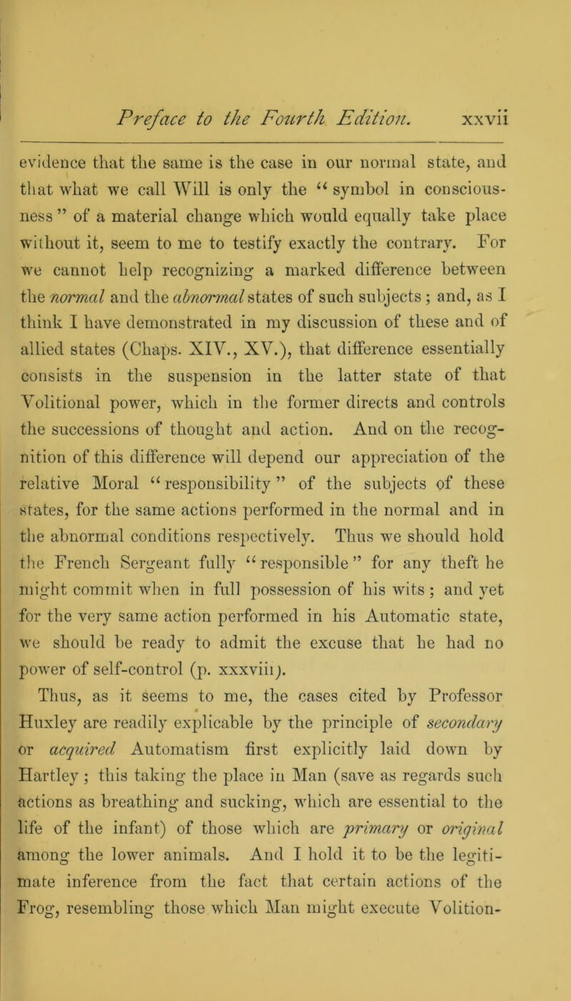 evidence that the same is the case in our normal state, and that what we call Will is only the “ symbol in conscious- ness ” of a material change which would equally take place without it, seem to me to testify exactly the contrary. For we cannot help recognizing a marked difference between the normal and the abnormal states of such subjects ; and, as I think I have demonstrated in my discussion of these and of allied states (Chaps. XIV., XV.), that difference essentially consists in the suspension in the latter state of that Volitional power, which in the former directs and controls the successions of thought and action. And on the recog- nition of this difference will depend our appreciation of the relative Moral “ responsibility ” of the subjects of these states, for the same actions performed in the normal and in the abnormal conditions respectively. Thus we should hold the French Sergeant fully “responsible” for any theft he might commit when in full possession of his wits ; and yet for the very same action performed in his Automatic state, we should be ready to admit the excuse that he had no power of self-control (p. xxxviiij. Thus, as it seems to me, the cases cited by Professor Huxley are readily explicable by the principle of secondary or acquired Automatism first explicitly laid down by Hartley; this taking the place in Man (save as regards such actions as breathing and sucking, which are essential to the life of the infant) of those which are primary or original among the lower animals. And I hold it to be the legiti- mate inference from the fact that certain actions of the Frog, resembling those which Man might execute Volition-