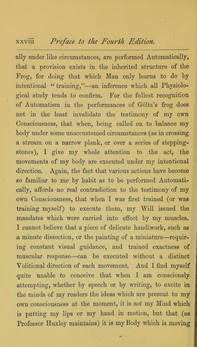 ally under like circumstances, are performed Automatically, that a provision exists in the inherited structure of the Frog, for doing that which Man only learns to do by intentional “ training,”—an inference which all Physiolo- gical study tends to confirm. For the fullest recognition of Automatism in the performances of Goltz’s frog does not in the least invalidate the testimony of my own Consciousness, that when, being called on to balance my body under some unaccustomed circumstances (as in crossing a stream on a narrow plank, or over a series of stepping- stones), I give my whole attention to the act, the movements of my body are executed under my intentional direction. Again, the fact that various actions have become so familiar to me by habit as to be performed Automati- cally, affords no real contradiction to the testimony of my own Consciousness, that when I was first trained (or was training myself) to execute them, my Will issued the mandates which were carried into effect by my muscles. I cannot believe that a piece of delicate handiwork, such as a minute dissection, or the painting of a miniature—requir- ing constant visual guidance, and trained exactness of muscular response—can be executed without a distinct Volitional direction of each movement. And I find myself quite unable to conceive that when I am consciously attempting, whether by speech or by writing, to excite in the minds of my readers the ideas which are present to my own consciousness at the moment, it is not my Mind which is putting my lips or my hand in motion, but that (as Professor Huxley maintains) it is my Body which is moving