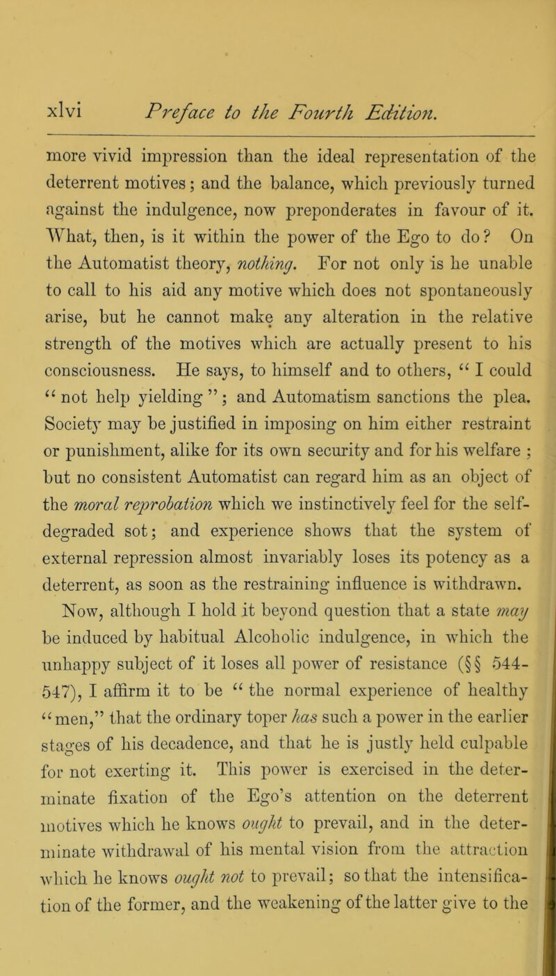 more vivid impression than the ideal representation of the deterrent motives; and the balance, which previously turned against the indulgence, now preponderates in favour of it. What, then, is it within the power of the Ego to do? On the Automatist theory, nothing. For not only is he unable to call to his aid any motive which does not spontaneously arise, but he cannot make any alteration in the relative strength of the motives which are actually present to his consciousness. He says, to himself and to others, “ I could “ not help yielding”; and Automatism sanctions the plea. Society may be justified in imposing on him either restraint or punishment, alike for its own security and for his welfare ; but no consistent Automatist can regard him as an object of the moral reprobation which we instinctively feel for the self- degraded sot; and experience shows that the system of external repression almost invariably loses its potency as a deterrent, as soon as the restraining influence is withdrawn. Now, although I hold it beyond question that a state may be induced by habitual Alcoholic indulgence, in which the unhappy subject of it loses all power of resistance (§§ 544- 547), I affirm it to be u the normal experience of healthy “ men,” that the ordinary toper has such a power in the earlier stages of his decadence, and that he is justly held culpable for not exerting it. This power is exercised in the deter- minate fixation of the Ego’s attention on the deterrent motives which he knows ought to prevail, and in the deter- minate withdrawal of his mental vision from the attraction which he knows ought not to prevail; so that the intensifica- tion of the former, and the weakening of the latter give to the