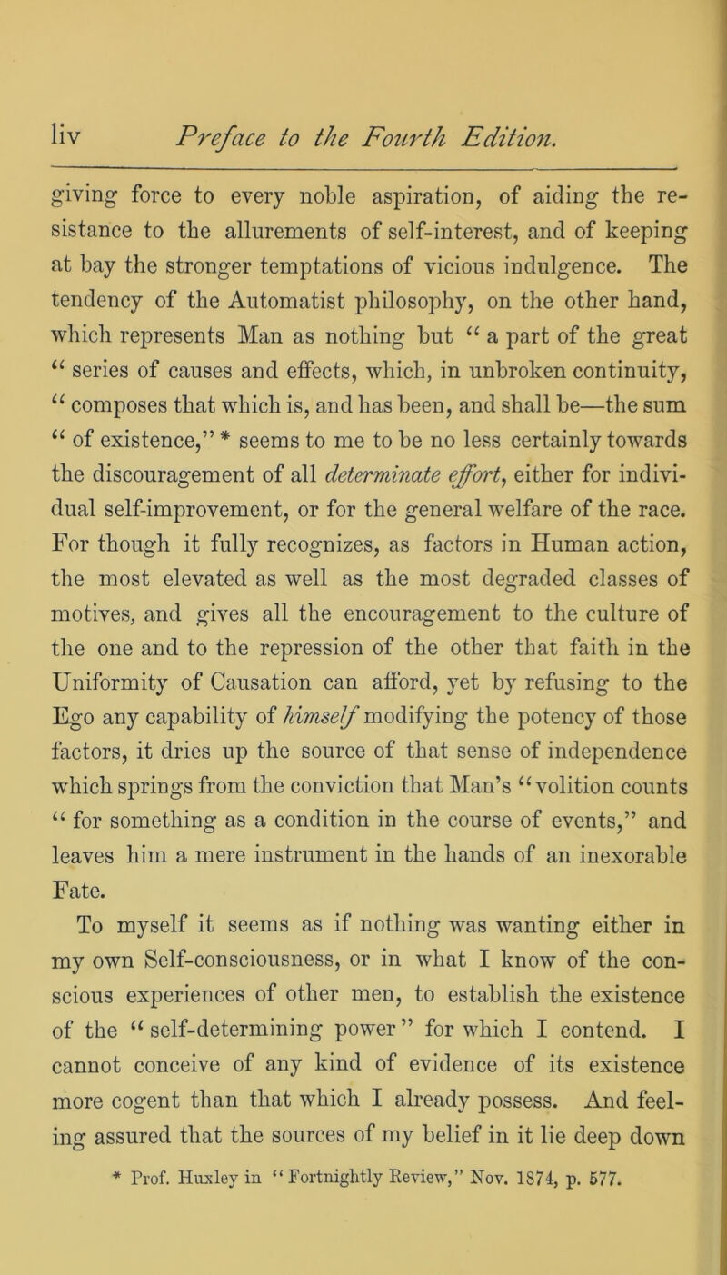 giving force to every noble aspiration, of aiding the re- sistance to the allurements of self-interest, and of keeping at bay the stronger temptations of vicious indulgence. The tendency of the Automatist philosophy, on the other hand, which represents Man as nothing but “ a part of the great “ series of causes and effects, which, in unbroken continuity, “ composes that which is, and has been, and shall be—the sum “ of existence,” * seems to me to be no less certainly towards the discouragement of all determinate effort, either for indivi- dual self-improvement, or for the general welfare of the race. For though it fully recognizes, as factors in Human action, the most elevated as well as the most degraded classes of motives, and gives all the encouragement to the culture of the one and to the repression of the other that faith in the Uniformity of Causation can afford, yet by refusing to the Ego any capability of himself modifying the potency of those factors, it dries up the source of that sense of independence which springs from the conviction that Man’s “volition counts “ for something as a condition in the course of events,” and leaves him a mere instrument in the hands of an inexorable Fate. To myself it seems as if nothing was wanting either in my own Self-consciousness, or in what I know of the con- scious experiences of other men, to establish the existence of the “ self-determining power ” for which I contend. I cannot conceive of any kind of evidence of its existence more cogent than that which I already possess. And feel- ing assured that the sources of my belief in it lie deep down * Prof. Huxley in “ Fortnightly Review,” Nov. 1874, p. 577.