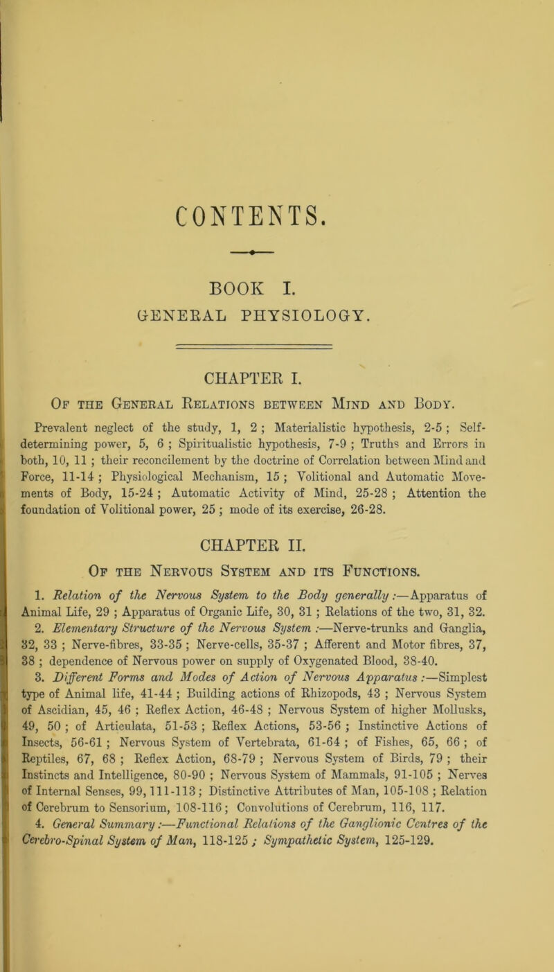 CONTENTS. BOOK I. GENERAL PHYSIOLOGY. CHAPTER I. Of the General Relations between Mind and Body. Prevalent neglect of the study, 1, 2 ; Materialistic hypothesis, 2-5 ; Self- detennining power, 5, 6 ; Spiritualistic hypothesis, 7-9 ; Truths and Errors in both, 10, 11 ; their reconcilement by the doctrine of Correlation between Mind and Force, 11-14 ; Physiological Mechanism, 15 ; Volitional and Automatic Move- ments of Body, 15-24 ; Automatic Activity of Mind, 25-28 ; Attention the foundation of Volitional power, 25 ; mode of its exercise, 26-28. CHAPTER II. Of the Nervous System and its Functions. 1. Relation of the Nervous System to the Body generally:—Apparatus of Animal Life, 29 ; Apparatus of Organic Life, 30, 31; Relations of the two, 31, 32. 2. Elementary Structure of the Nervous System :—Nerve-trunks and Ganglia, 32, 33 ; Nerve-fibres, 33-35 ; Nerve-cells, 35-37 ; Afferent and Motor fibres, 37, 38 ; dependence of Nervous power on supply of Oxygenated Blood, 38-40. 3. Different Forms and Modes of Action of Nervous Apparatus:—Simplest type of Animal life, 41-44 ; Building actions of Rhizopods, 43 ; Nervous System of Ascidian, 45, 46 ; Reflex Action, 46-48 ; Nervous System of higher Mollusks, 49, 50 ; of Articulata, 51-53 ; Reflex Actions, 53-56 ; Instinctive Actions of Insects, 56-61 ; Nervous System of Vertebrata, 61-64 ; of Fishes, 65, 66 ; of Reptiles, 67, 68 ; Reflex Action, 68-79 ; Nervous System of Birds, 79 ; their Instincts and Intelligence, 80-90 ; Nervous System of Mammals, 91-105 ; Nerves of Internal Senses, 99,111-113 ; Distinctive Attributes of Man, 105-108 ; Relation of Cerebrum to Sensorium, 108-116 ; Convolutions of Cerebrum, 116, 117. 4. General Summary:—Functional Relations of the Ganglionic Centres of the Cercbro-Spinal System of Man, 118-125; Sympathetic System, 125-129.