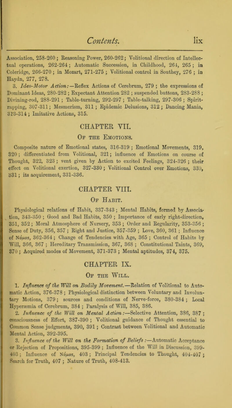 Association, 258-260 ; Reasoning Power, 260-262; Volitional direction of Intellec- tual operations, 262-264; Automatic Succession, in Childhood, 264, 265 ; in Coleridge, 266-270; in Mozart, 271-275 ; Volitional control in Southey, 276 ; in Haydn, 277, 278. 3. IcUo-Motor Action/—Reflex Actions of Cerebrum, 279 ; the expressions of Dominant Ideas, 280-282 ; Expectant Attention 282 ; suspended buttons, 283-288 ; Divining-rod, 288-291 ; Table-turning, 292-297 ; Table-talking, 297-306 ; Spirit- rapping, 307-311; Mesmerism, 311; Epidemic Delusions, 312; Dancing Mania, 313-314 ; Imitative Actions, 315. CHAPTER VII. Of the Emotions. Composite nature of Emotional states, 316-319 ; Emotional Movements, 319, 320; differentiated from Volitional, 321; influence of Emotions on course of Thought, 322, 323 ; vent given by Action to excited Feelings, 324-326 ; their effect on Volitional exertion, 327-330 ; Volitional Control over Emotions, 330, 331; its acquirement, 331-336. CHAPTER VIII. Of Habit. Physiological relations of Habit, 337-343; Mental Habits, formed by Associa- tion, 343-350 ; Good and Bad Habits, 350 ; Importance of early right-direction, 351, 352; Moral Atmosphere of Nursery, 353; Order and Regularity, 353-356 ; Sense of Duty, 356, 357 ; Right and Justice, 357-359 ; Love, 360, 361 ; Influence of Ndyuoy, 362-364 ; Change of Tendencies with Age, 365 ; Control of Habits by Will, 366, 367 ; Hereditary Transmission, 367, 368 ; Constitutional Taints, 369, 370 ; Acquired modes of Movement, 371-373 ; Mental aptitudes, 374, 375. CHAPTER IX. Of the Will. 1. Influence of the Will on Bodily Movement.—Relation of Volitional to Auto- matic Action, 376-378 ; Physiological distinction between Voluntary and Involun- tary Motions, 379; sources and conditions of Nerve-force, 380-384 ; Local Hyperaamia of Cerebrum, 384 ; Paralysis of Will, 385, 386. 2. Influence of the Will on Mental Action:—Selective Attention, 386, 387 ; consciousness of Effort, 387-390 ; Volitional guidance of Thought essential to Common Sense judgments, 390, 391 ; Contrast between Volitional and Automatic Mental Action, 392-395. 3. Influence of the Will on the Formation of Beliefs :—Automatic Acceptance or Rejection of Propositions, 395-399 ; Influence of the Will in Discussion, 399- 403; Influence of Si/xos, 403; Principal Tendencies to Thought, 404-407 ; Search for Truth, 407 ; Nature of Truth, 408-413.