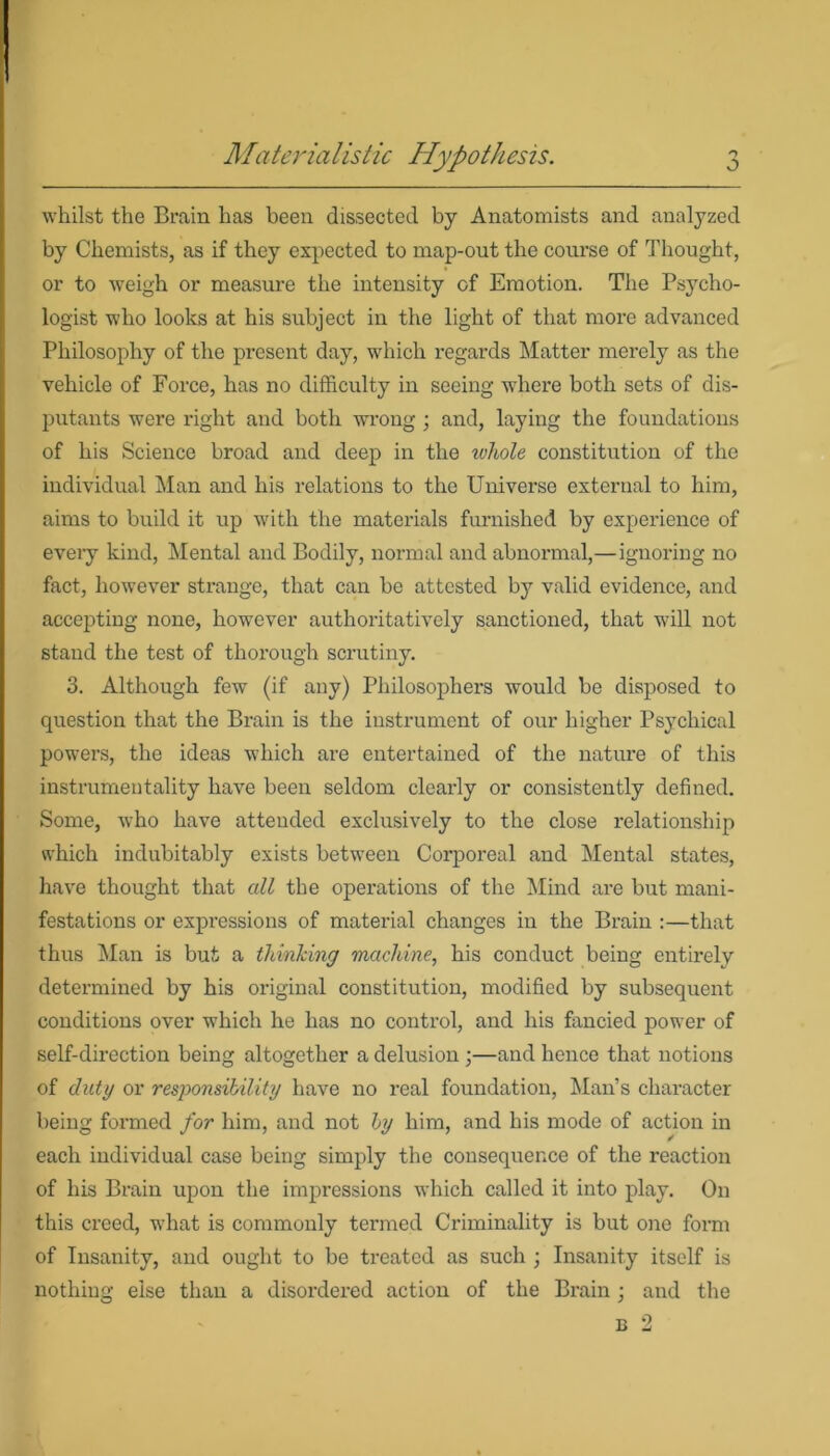 o whilst the Brain has been dissected by Anatomists and analyzed by Chemists, as if they expected to map-out the course of Thought, or to weigh or measure the intensity of Emotion. The Psycho- logist who looks at his subject in the light of that more advanced Philosophy of the present day, which regards Matter merely as the vehicle of Force, has no difficulty in seeing where both sets of dis- putants were right and both wrong ; and, laying the foundations of his Science broad and deep in the whole constitution of the individual Man and his relations to the Universe external to him, aims to build it up with the materials furnished by experience of every kind, Mental and Bodily, normal and abnormal,—ignoring no fact, however strange, that can be attested by valid evidence, and accepting none, however authoritatively sanctioned, that will not stand the test of thorough scrutiny. 3. Although few (if any) Philosophers would be disposed to question that the Brain is the instrument of our higher Psychical powers, the ideas which are entertained of the nature of this instrumentality have been seldom cleax-ly or consistently defined. Some, who have attended exclusively to the close relationship which indubitably exists between Corporeal and Mental states, have thought that all the operations of the Mind are but mani- festations or expressions of material changes in the Brain :—that thus Man is but a thinking machine, his conduct being entirely determined by his original constitution, modified by subsequent conditions over which he has no control, and his fancied power of self-direction being altogether a delusion ;—and hence that notions of duty or responsibility have no real foundation, Man’s character being formed for him, and not by him, and his mode of action in each individual case being simply the consequence of the reaction of his Brain upon the impressions which called it into play. On this creed, what is commonly termed Criminality is but one form of Insanity, and ought to be treated as such ; Insanity itself is nothing else than a disordered action of the Brain; and the b 2