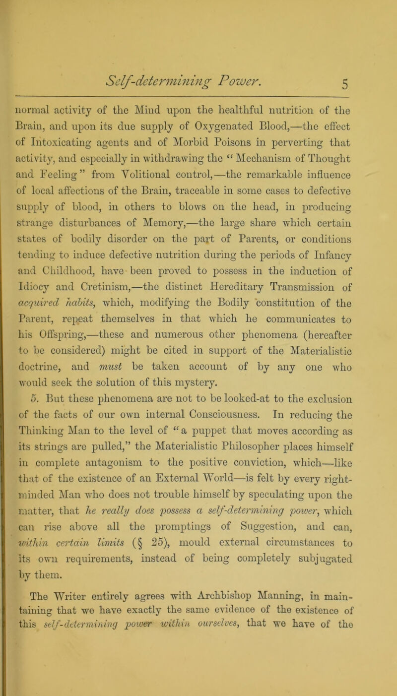 normal activity of tlie Mind upon the healthful nutrition of the Brain, and upon its due supply of Oxygenated Blood,—the effect of Intoxicating agents and of Morbid Poisons in perverting that activity, and especially in withdrawing the “ Mechanism of Thought and Feeling” from Volitional control,—the remarkable influence of local affections of the Brain, traceable in some cases to defective supply of blood, in others to blows on the head, in producing strange disturbances of Memory,—the large share which certain states of bodily disorder on the part of Parents, or conditions tending to induce defective nutrition during the periods of Infancy and Childhood, have been proved to possess in the induction of Idiocy and Cretinism,—the distinct Hereditary Transmission of acquired habits, which, modifying the Bodily constitution of the Parent, repeat themselves in that which he communicates to his Offspring,—these and numerous other phenomena (hereafter to be considered) might be cited in support of the Materialistic doctrine, and imist be taken account of by any one who would seek the solution of this mystery. 5. But these phenomena are not to be looked-at to the exclusion of the facts of our owrn internal Consciousness. In reducing the Thinking Man to the level of “ a puppet that moves according as its strings are pulled,” the Materialistic Philosopher places himself in complete antagonism to the positive conviction, which—like that of the existence of an External World—is felt by every right- minded Man who does not trouble himself by speculating upon the matter, that he really does possess a self-determining poiver, which can rise above all the promptings of Suggestion, and can, within certain limits (§ 25), mould external circumstances to its own requirements, instead of being completely subjugated by them. The Writer entirely agrees with Archbishop Manning, in main- taining that we have exactly the same evidence of tho existence of this self-determining power within ourselves, that we have of the