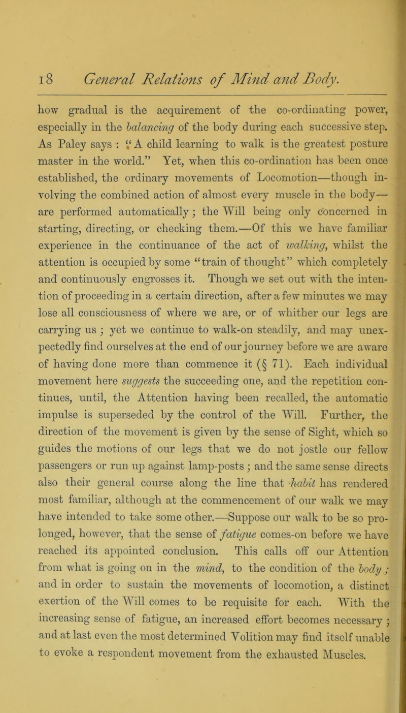 how gradual is the acquirement of the co-ordinating power, especially in the balancing of the body during each successive step. As Paley says : “ A child learning to walk is the greatest posture master in the world.” Yet, when this co-ordination has been once established, the ordinary movements of Locomotion—though in- volving the combined action of almost every muscle in the body— are performed automatically; the Will being only concerned in starting, directing, or checking them.—Of this we have familiar experience in the continuance of the act of walking, whilst the attention is occupied by some “train of thought” which completely and continuously engrosses it. Though we set out with the inten- tion of proceeding in a certain direction, after a few minutes wre may lose all consciousness of where we are, or of whither our legs are carrying us ; yet we continue to wyalk-on steadily, and may unex- pectedly find ourselves at the end of our journey before we are aware of having done more than commence it (§ 71). Each individual movement here suggests the succeeding one, and the repetition con- tinues, until, the Attention having been recalled, the automatic impulse is superseded by the control of the Will. Further, the direction of the movement is given by the sense of Sight, which so guides the motions of our legs that we do not jostle our fellow passengers or run up against lamp-posts ; and the same sense directs also their general course along the line that habit has rendered most familiar, although at the commencement of our walk we may have intended to take some other.-—Suppose our walk to be so pro- longed, however, that the sense of fatigue comes-on before we have reached its appointed conclusion. This calls off our Attention from what is going on in the mind, to the condition of the body ; and in order to sustain the movements of locomotion, a distinct exertion of the Will comes to be requisite for each. With the increasing sense of fatigue, an increased effort becomes necessary ; and at last even the most determined Volition may find itself unable to evoke a respondent movement from the exhausted Muscles.