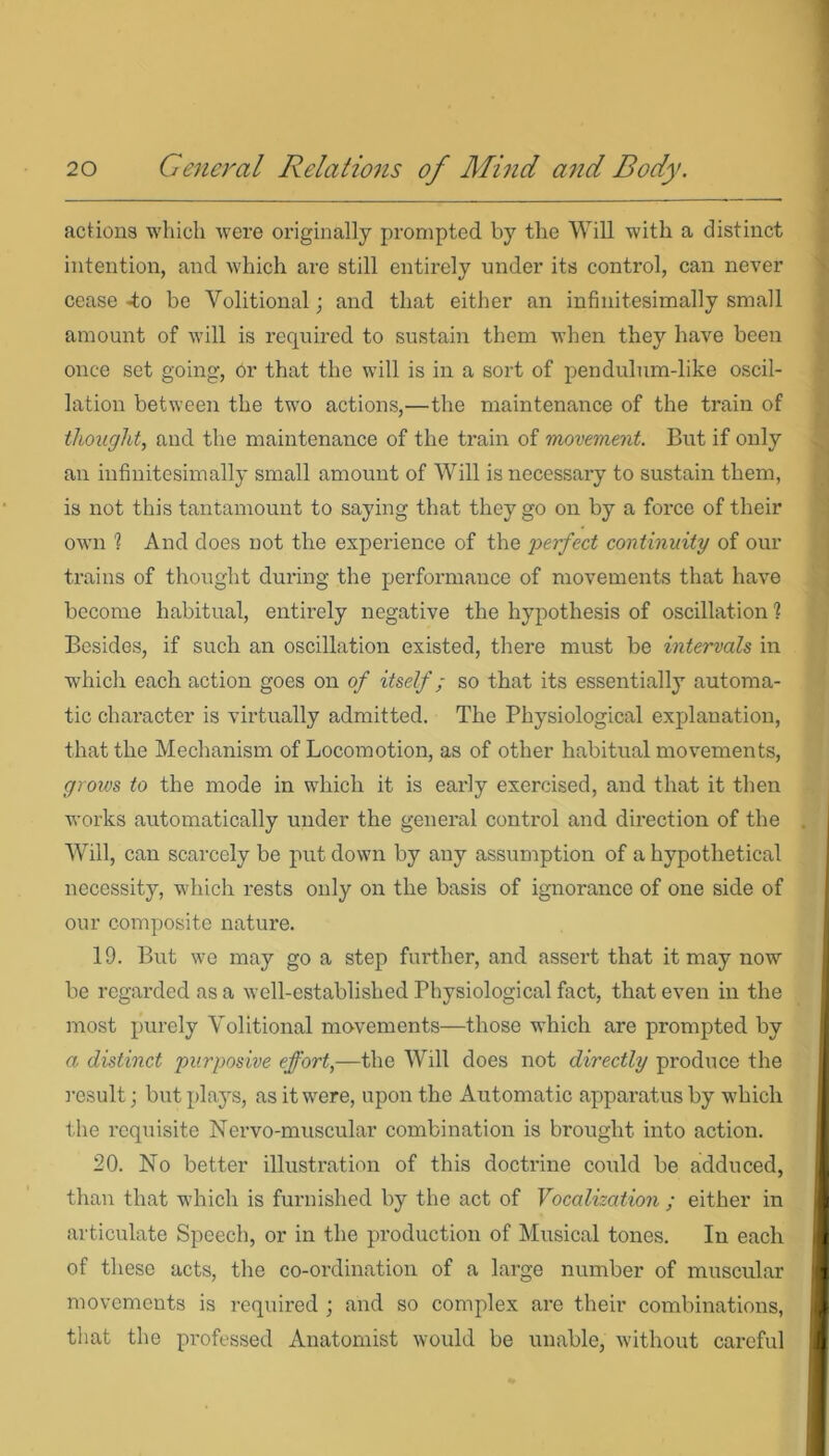 actions which were originally prompted by the Will with a distinct intention, and which are still entirely under its control, can never cease -to be Volitional; and that either an infinitesimally small amount of will is required to sustain them when they have been once set going, or that the will is in a sort of pendulum-like oscil- lation between the two actions,—the maintenance of the train of thought, and the maintenance of the train of movement. But if only an infinitesimally small amount of Will is necessary to sustain them, is not this tantamount to saying that they go on by a force of their own % And does not the experience of the perfect continuity of our trains of thought during the performance of movements that have become habitual, entirely negative the hypothesis of oscillation ? Besides, if such an oscillation existed, there must be intervals in which each action goes on of itself; so that its essentially automa- tic character is virtually admitted. The Physiological explanation, that the Mechanism of Locomotion, as of other habitual movements, grows to the mode in which it is early exercised, and that it then works automatically under the general control and direction of the Will, can scarcely be put down by any assumption of a hypothetical necessity, which rests only on the basis of ignorance of one side of our composite nature. 19. But we may go a step further, and assert that it may now be regarded as a well-established Physiological fact, that even in the most purely Volitional movements—those which are prompted by a distinct purposive effort,—the Will does not directly produce the result; but plays, as it were, upon the Automatic apparatus by which the requisite Nervo-muscular combination is brought into action. 20. No better illustration of this doctrine could be adduced, than that which is furnished by the act of Vocalization ; either in articulate Speech, or in the production of Musical tones. In each of these acts, the co-ordination of a large number of muscular I movements is required ; and so complex are their combinations, I that the professed Anatomist would be unable, without careful