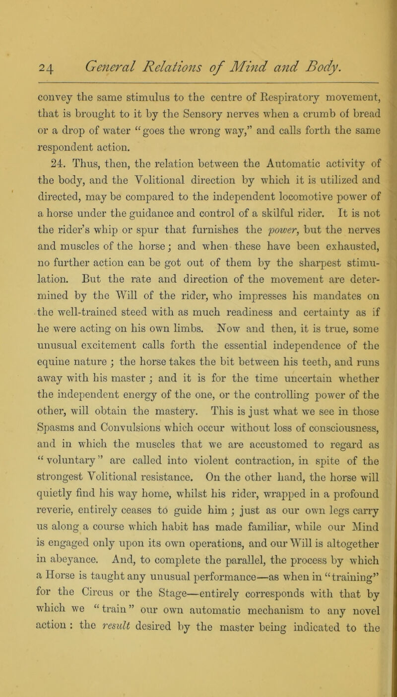 convey the same stimulus to the centre of Respiratory movement, that is brought to it by the Sensory nerves when a crumb of bread or a drop of water “ goes the wrong way,” and calls forth the same respondent action. 24. Thus, then, the relation between the Automatic activity of the body, and the Volitional direction by which it is utilized and directed, may be compared to the independent locomotive power of a horse under the guidance and control of a skilful rider. It is not the rider’s whip or spur that furnishes the power, but the nerves and muscles of the horse; and when these have been exhausted, no further action can be got out of them by the sharpest stimu- lation. But the rate and direction of the movement are deter- mined by the Will of the rider, who impresses his mandates on the well-trained steed with as much readiness and certainty as if he were acting on his own limbs. Now and then, it is ti-ue, some unusual excitement calls forth the essential independence of the equine nature ; the horse takes the bit between his teeth, and runs away with his master ; and it is for the time uncertain whether the independent energy of the one, or the controlling power of the other, will obtain the mastery. This is just what we see in those Spasms and Convulsions which occur without loss of consciousness, and in which the muscles that we are accustomed to regard as “ voluntary ” are called into violent contraction, in spite of the strongest Volitional resistance. On the other hand, the horse will quietly find his way home, whilst his rider, wrapped in a profound reverie, entirely ceases to guide him ; just as our own legs carry us along a course which habit has made familiar, while our Mind is engaged only upon its own operations, and our Will is altogether in abeyance. And, to complete the parallel, the process by which a Horse is taught any unusual performance—as when in “ training’’ for the Circus or the Stage—entirely corresponds with that by which we “ train ” our own automatic mechanism to any novel action : the result desired by the master being indicated to the