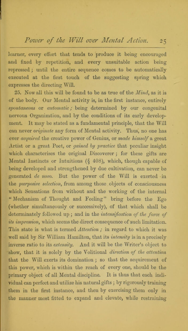 learner, every effort that tends to produce it being encouraged and fixed by repetition, and every unsuitable action being repressed ; until the entire sequence comes to be automatically executed at the first touch of the suggesting spring which expresses the directing Will. 25. Now all this will be found to be as true of the Mind, as it is of the body. Our Mental activity is, in the first instance, entirely spontaneous or automatic; being determined by our congenital nervous Organization, and by the conditions of its early develop- ment. It may be stated as a fundamental principle, that the Will can never originate any form of Mental activity. Thus, no one has ever acquired the creative power of Genius, or made himself a great Artist or a great Poet, or gained by practice that peculiar insight which characterises the original Discoverer ; for these gifts are Mental Instincts or Intuitions (§ 408), which, though capable of being developed and strengthened by due cultivation, can never be generated de novo. But the power of the Will is exerted in the purposive selection, from among those objects of consciousness which Sensations from without and the working of the internal “Mechanism of Thought and Feeling” bring before the Ego (whether simultaneously or successively), of that which shall be determinately followed up • and in the intensification of the force of its impression, which seems the direct consequence of such limitation. This state is what is termed Attention ; in regard to which it was well said by Sir William Hamilton, that its intensity is in a precisely inverse ratio to its extensity. And it will be the Writer’s object to show, that it is solely by the Volitional direction of the attention that the Will exerts its domination ; so that the acquirement of this power, which is within the reach of every one, should be the primary object of all Mental discipline. It is thus that each indi- vidual can perfect and utilize his natural gifts; by rigorously training them in the first instance, and then by exercising them only in the manner most fitted to expand and elevate, while restraining