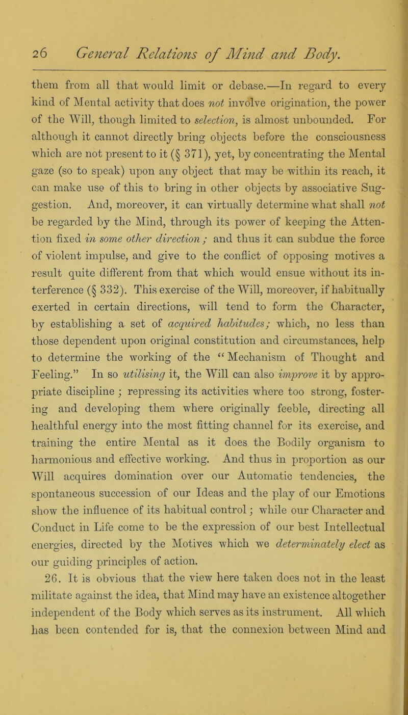 them from all that would limit or debase.—In regard to every kind of Mental activity that does not involve origination, the power of the Will, though limited to selection, is almost unbounded. For although it cannot directly bring objects befoi*e the consciousness which are not present to it (§ 371), yet, by concentrating the Mental gaze (so to speak) upon any object that may be within its reach, it can make use of this to bring in other objects by associative Sug- gestion. And, moreover, it can virtually determine what shall not be regarded by the Mind, through its power of keeping the Atten- tion fixed in some other direction ; and thus it can subdue the force of violent impulse, and give to the conflict of opposing motives a result quite different from that which would ensue without its in- terference (§ 332). This exercise of the Will, moreover, if habitually exerted in certain directions, will tend to form the Character, by establishing a set of acquired habitudes; which, no less than those dependent upon original constitution and circumstances, help to determine the working of the “ Mechanism of Thought and Feeling.” In so utilising it, the Will can also improve it by appro- priate discipline ; repressing its activities where too strong, foster- ing and developing them whei'e originally feeble, directing all healthful energy into the most fitting channel for its exercise, and training the entire Mental as it does the Bodily organism to harmonious and effective working. And thus in proportion as our Will acquires domination over our Automatic tendencies, the spontaneous succession of our Ideas and the play of our Emotions show the influence of its habitual control; while our Character and Conduct in Life come to be the expression of our best Intellectual energies, directed by the Motives which we determinately elect as our guiding principles of action. 26. It is obvious that the view here taken does not in the least militate against the idea, that Mind may have an existence altogether independent of the Body which serves as its instrument. All which has been contended for is, that the connexion between Mind and