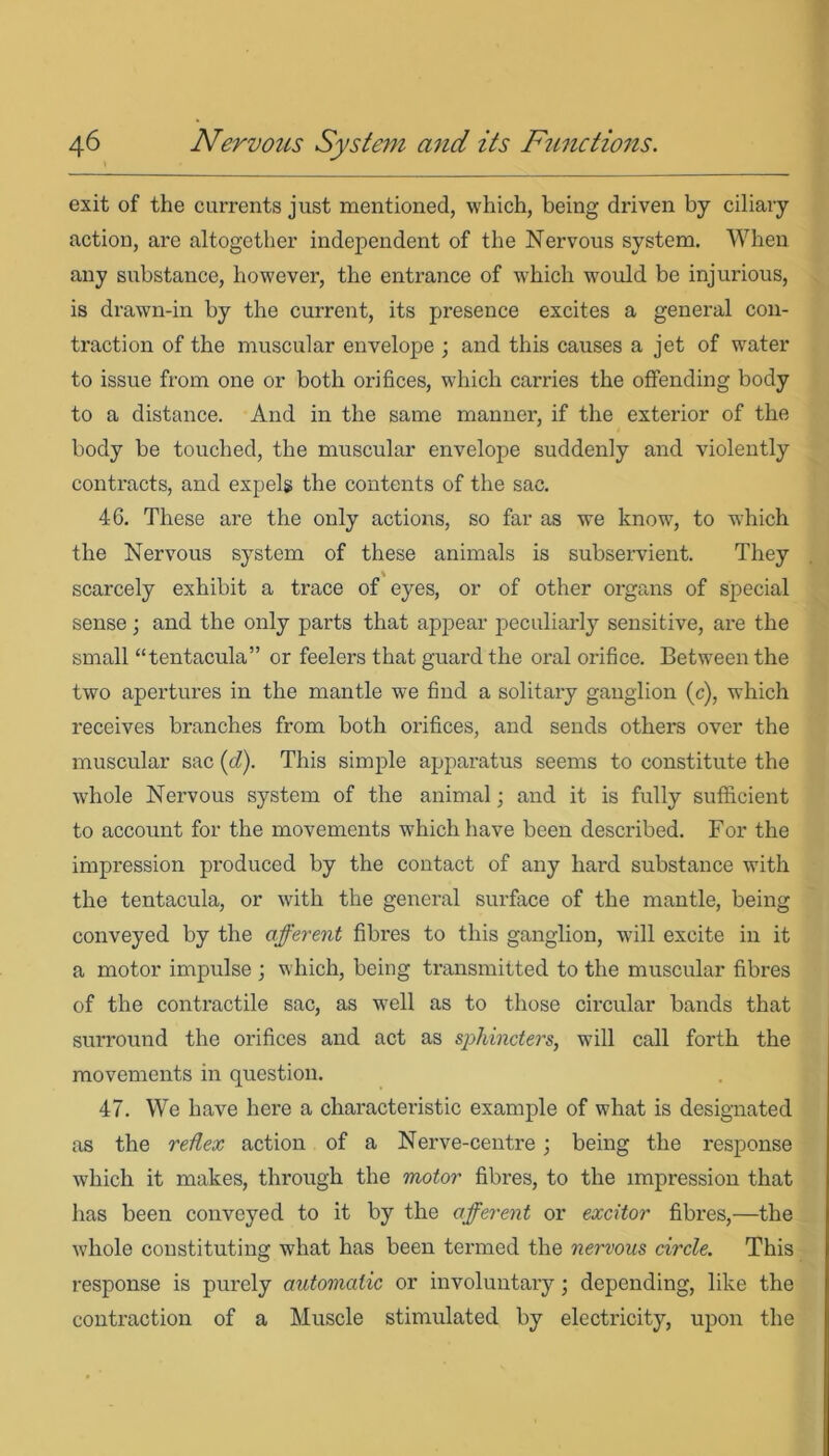 exit of the currents just mentioned, which, being driven by ciliary action, are altogether independent of the Nervous system. When any substance, however, the entrance of which would be injurious, is drawn-in by the current, its presence excites a general con- traction of the muscular envelope ; and this causes a jet of water to issue from one or both orifices, which carries the offending body to a distance. And in the same manner, if the exterior of the body be touched, the muscular envelope suddenly and violently contracts, and expels the contents of the sac. 46. These are the only actions, so far as we know, to which the Nervous system of these animals is subservient. They scarcely exhibit a trace of eyes, or of other organs of special sense; and the only parts that appear peculiarly sensitive, are the small “tentacula” or feelers that guard the oral orifice. Between the two apertures in the mantle we find a solitary ganglion (c), which receives branches from both orifices, and sends others over the muscular sac (d). This simple apparatus seems to constitute the whole Nervous system of the animal; and it is fully sufficient to account for the movements which have been described. For the impression produced by the contact of any hard substance with the tentacula, or with the general surface of the mantle, being conveyed by the afferent fibres to this ganglion, will excite in it a motor impulse ; which, being transmitted to the muscular fibres of the contractile sac, as well as to those circular bands that surround the orifices and act as sphincters, will call forth the movements in question. 47. We have here a characteristic example of what is designated as the reRex action of a Nerve-centre; being the response which it makes, through the motor fibres, to the impression that has been conveyed to it by the afferent or excitor fibres,—the whole constituting what has been termed the nervous circle. This response is purely automatic or involuntary ■ depending, like the contraction of a Muscle stimulated by electricity, upon the