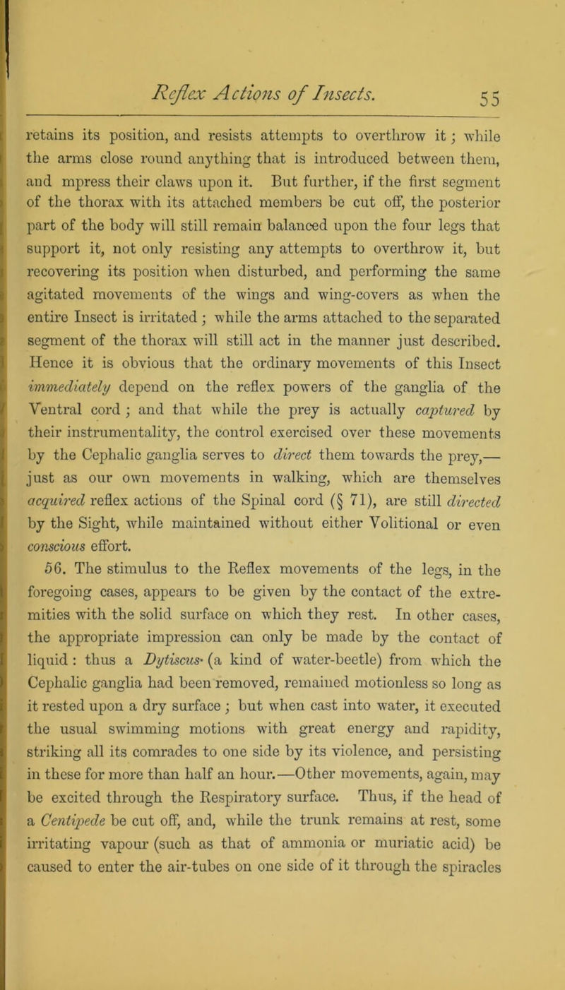 retains its position, and resists attempts to overthrow it; while the arms close round anything that is introduced between them, and mpress their claws upon it. But further, if the first segment of the thorax with its attached members be cut off, the posterior part of the body will still remain balanced upon the four legs that support it, not only resisting any attempts to overthrow it, but recovering its position when disturbed, and performing the same agitated movements of the wings and wing-covers as when the entire Insect is irritated ; while the arms attached to the separated segment of the thorax W'ill still act in the manner just described. Hence it is obvious that the ordinary movements of this Insect immediately depend on the reflex powers of the ganglia of the Ventral cord ; and that while the prey is actually captured by their instrumentality, the control exercised over these movements by the Cephalic ganglia serves to direct them towards the prey,— just as our own movements in walking, which are themselves acquired reflex actions of the Spinal cord (§ 71), are still directed by the Sight, while maintained wbthout either Volitional or even conscious effort. 56. The stimulus to the Reflex movements of the legs, in the foregoing cases, appears to be given by the contact of the extre- mities with the solid surface on which they rest. In other cases, the appropriate impression can only be made by the contact of liquid : thus a Dytiscus' (a kind of water-beetle) from which the Cephalic ganglia had been removed, remained motionless so long as it rested upon a dry surface ; but when cast into water, it executed the usual swimming motions with great energy and rapidity, striking all its comrades to one side by its violence, and persisting in these for more than half an hour.—Other movements, again, may be excited through the Respiratory surface. Thus, if the head of a Centipede be cut off, and, while the trunk remains at rest, some irritating vapour (such as that of ammonia or muriatic acid) be caused to enter the air-tubes on one side of it through the spiracles