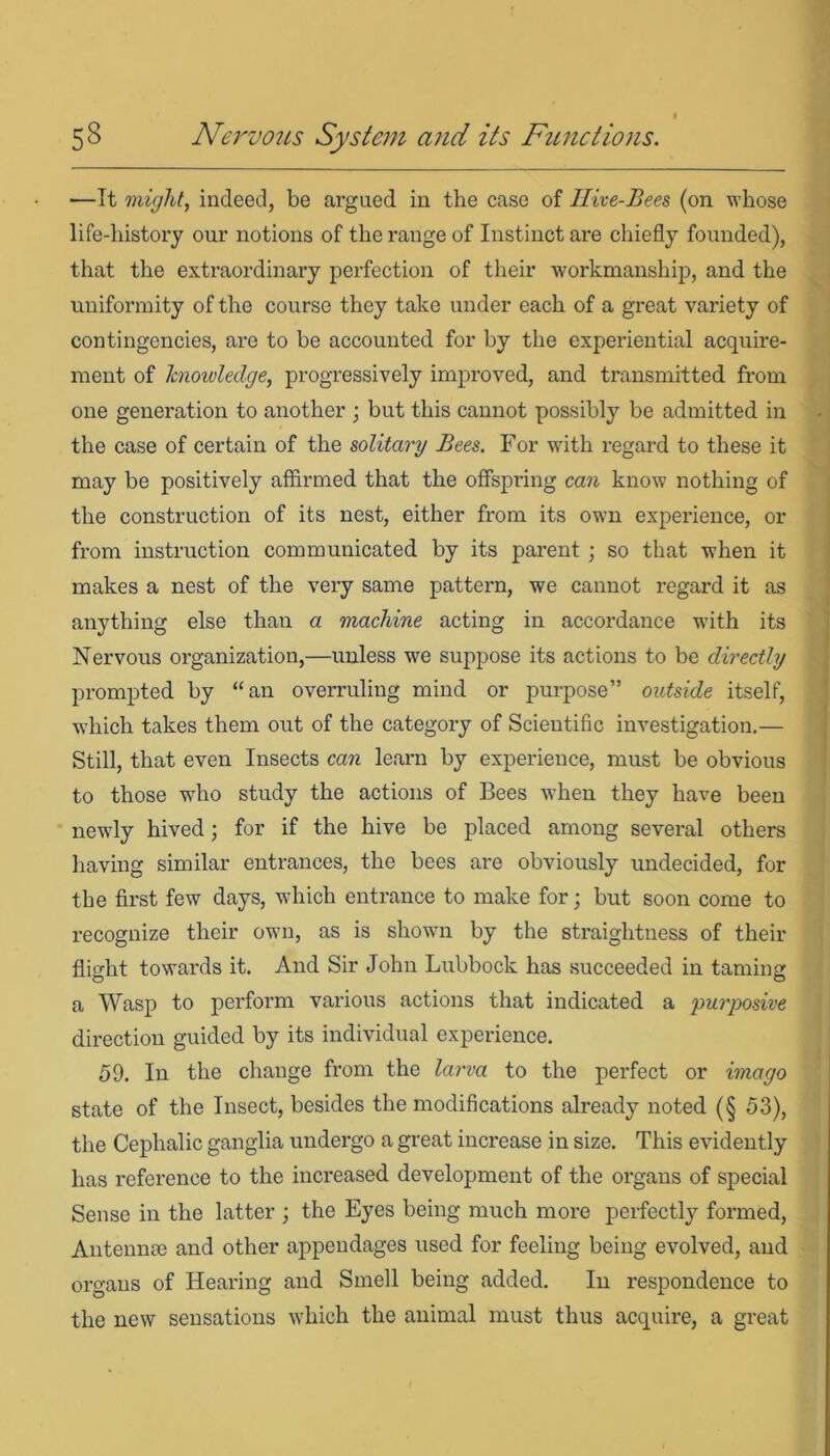 •—It might, indeed, be argued in the case of Hive-Bees (on whose life-history our notions of the range of Instinct are chiefly founded), that the extraordinary perfection of their workmanship, and the uniformity of the course they take under each of a great variety of contingencies, are to be accounted for by the experiential acquire- ment of knowledge, progressively improved, and transmitted from one generation to another ; but this cannot possibly be admitted in the case of certain of the solitary Bees. For with regard to these it may be positively affirmed that the offspring can know nothing of the construction of its nest, either from its ow?n experience, or from instruction communicated by its parent ; so that when it makes a nest of the very same pattern, we cannot regard it as anything else than a machine acting in accordance with its Nervous organization,—unless we suppose its actions to be directly prompted by “an overruling mind or purpose” outside itself, which takes them out of the category of Scientific investigation.— Still, that even Insects can learn by experience, must be obvious to those who study the actions of Bees when they have been newly hived; for if the hive be placed among several others having similar entrances, the bees are obviously undecided, for the first few days, which entrance to make for; but soon come to recognize their own, as is shown by the straightness of their flight towards it. And Sir John Lubbock has succeeded in taming a Wasp to perform various actions that indicated a purposive direction guided by its individual experience. 59. In the change from the larva to the perfect or imago state of the Insect, besides the modifications already noted (§ 53), the Cephalic ganglia undergo a great increase in size. This evidently has reference to the increased development of the organs of special Sense in the latter ; the Eyes being much more perfectly formed, Antennce and other appendages used for feeling being evolved, and organs of Hearing and Smell being added. In respondence to the new sensations which the animal must thus acquire, a great