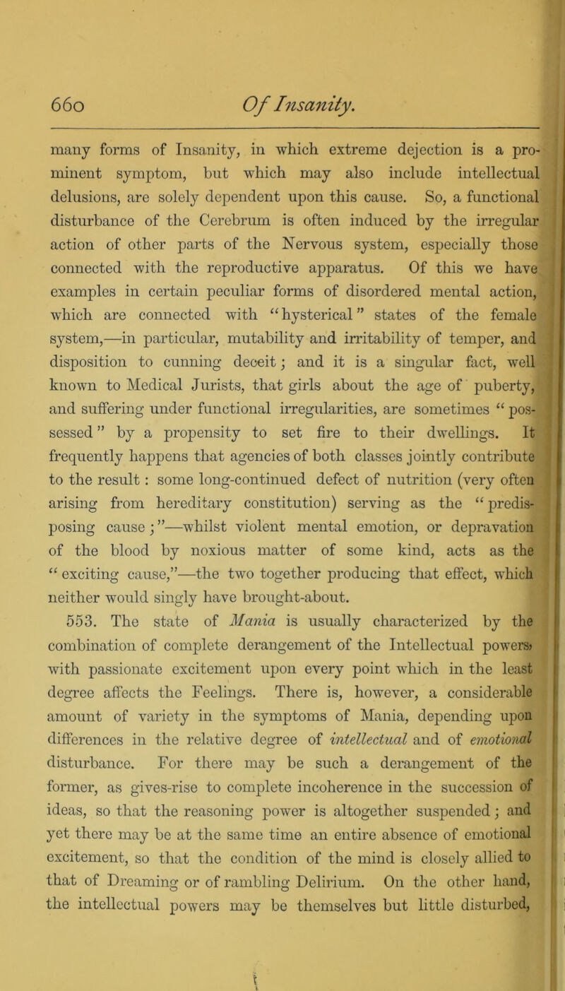 many forms of Insanity, in which extreme dejection is a pro- minent symptom, but which may also include intellectual delusions, are solely dependent upon this cause. So, a functional disturbance of the Cerebrum is often induced by the irregular action of other parts of the Nervous system, especially those connected with the reproductive apparatus. Of this we have examples in certain peculiar forms of disordered mental action, which are connected with “ hysterical ” states of the female system,—in particular, mutability and irritability of temper, and disposition to cunning deceit; and it is a singular fact, well known to Medical Jurists, that girls about the age of puberty, and suffering under functional irregularities, are sometimes “ pos- sessed ” by a propensity to set fire to their dwellings. It frequently happens that agencies of both classes jointly contribute to the result: some long-continued defect of nutrition (very often arising from hereditary constitution) serving as the “ predis- ] posing cause ; ”—whilst violent mental emotion, or depravation of the blood by noxious matter of some kind, acts as the “ exciting cause,”—the two together producing that effect, which neither would singly have brought-about. 553. The state of Mania is usually characterized by the combination of complete derangement of the Intellectual powers* with passionate excitement upon every point which in the least degree affects the Feelings. There is, however, a considerable amount of variety in the symptoms of Mania, depending upon differences in the relative degree of intellectual and of emotional disturbance. For there may be such a derangement of the former, as gives-rise to complete incoherence in the succession of ideas, so that the reasoning power is altogether suspended; and yet there may be at the same time an entire absence of emotional excitement, so that the condition of the mind is closely allied to that of Dreaming or of rambling Delirium. On the other hand, the intellectual powers may be themselves but little disturbed,