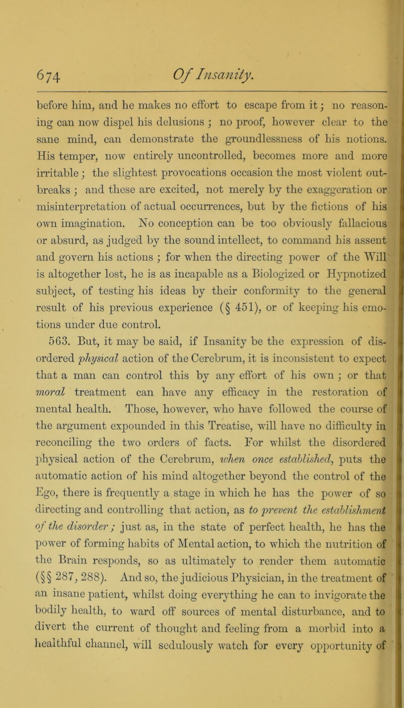 before him, and he makes no effort to escape from it; no reason- ing can now dispel his delusions ; no proof, however clear to the sane mind, can demonstrate the groundlessness of his notions. His temper, now entirely uncontrolled, becomes more and more irritable ; the slightest provocations occasion the most violent out- breaks ; and these are excited, not merely by the exaggeration or misinterpretation of actual occurrences, but by the fictions of his own imagination. No conception can be too obviously fallacious or absurd, as judged by the sound intellect, to command his assent and govern his actions ; for when the directing power of the Will is altogether lost, he is as incapable as a Biologized or Hypnotized subject, of testing his ideas by their conformity to the general result of his previous experience (§ 451), or of keeping his emo- tions under due control. 563. But, it may be said, if Insanity be the expression of dis- ordered physical action of the Cerebrum, it is inconsistent to expect that a man can control this by any effort of his own ; or that moral treatment can have any efficacy in the restoration of mental health. Those, however, who have followed the course of the argument expounded in this Treatise, will have no difficulty in reconciling the two orders of facts. For whilst the disordered physical action of the Cerebrum, when once established, puts the automatic action of his mind altogether beyond the control of the Ego, there is frequently a stage in which he has the power of so directing and controlling that action, as to prevent the establishment of the disorder; just as, in the state of perfect health, he has the power of forming habits of Mental action, to which the nutrition of the Brain responds, so as ultimately to render them automatic (§ § 287, 288). And so, the judicious Physician, in the treatment of an insane patient, whilst doing everything he can to invigorate the bodily health, to ward off sources of mental disturbance, and to divert the current of thought and feeling from a morbid into a healthful channel, will sedulously watch for every opportunity of