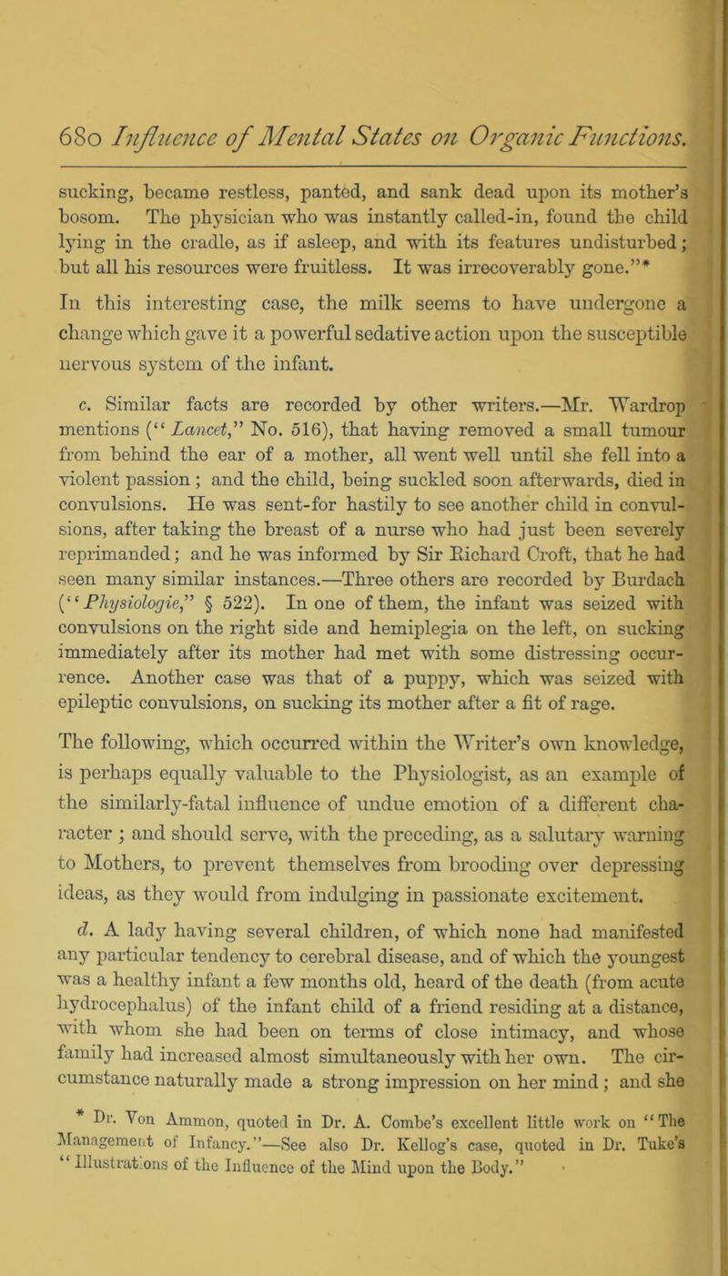 sucking, became restless, panted, and sank dead upon its mother’s bosom. The physician who was instantly called-in, found the child lying in the cradle, as if asleep, and with its features undisturbed; but all his resources were fruitless. It was irrecoverably gone.”* In this interesting case, the milk seems to have undergone a change which gave it a powerful sedative action upon the susceptible nervous system of the infant. c. Similar facts are recorded by other writers.—Mr. Wardrop ' mentions [“Lancet,” No. 516), that having removed a small tumour from behind the ear of a mother, all went well until she fell into a violent passion ; and the child, being suckled soon afterwards, died in convulsions. He was sent-for hastily to see another child in convul- sions, after taking the breast of a nurse who had just been severely reprimanded; and he was informed by Sir Richard Croft, that he had seen many similar instances.—Three others are recorded by Burdach (“ Physiologic,” § 522). In one of them, the infant was seized with convulsions on the right side and hemiplegia on the left, on sucking immediately after its mother had met with some distressing occur- rence. Another case was that of a puppy, which was seized with epileptic convulsions, on sucking its mother after a fit of rage. The following, which occurred within the Writer’s own knowledge, is perhaps equally valuable to the Physiologist, as an example of the similarly-fatal influence of undue emotion of a different cha- racter ; and should serve, with the preceding, as a salutary warning to Mothers, to prevent themselves from brooding over depressing ideas, as they would from indulging in passionate excitement. d. A lady having several children, of which none had manifested any particular tendency to cerebral disease, and of which the youngest was a healthy infant a few months old, heard of the death (from acute hydrocephalus) of the infant child of a friend residing at a distance, with whom she had been on terms of close intimacy, and whose family had increased almost simultaneously with her own. The cir- cumstance naturally made a strong impression on her mind ; and she Dr. Von Ammon, quoted in Dr. A. Combe’s excellent little work on “The Management of Infancy.’’—See also Dr. Kellog’s case, quoted in Dr. Tube’s Illustrat ons of the Influence of the Mind upon the Body.”