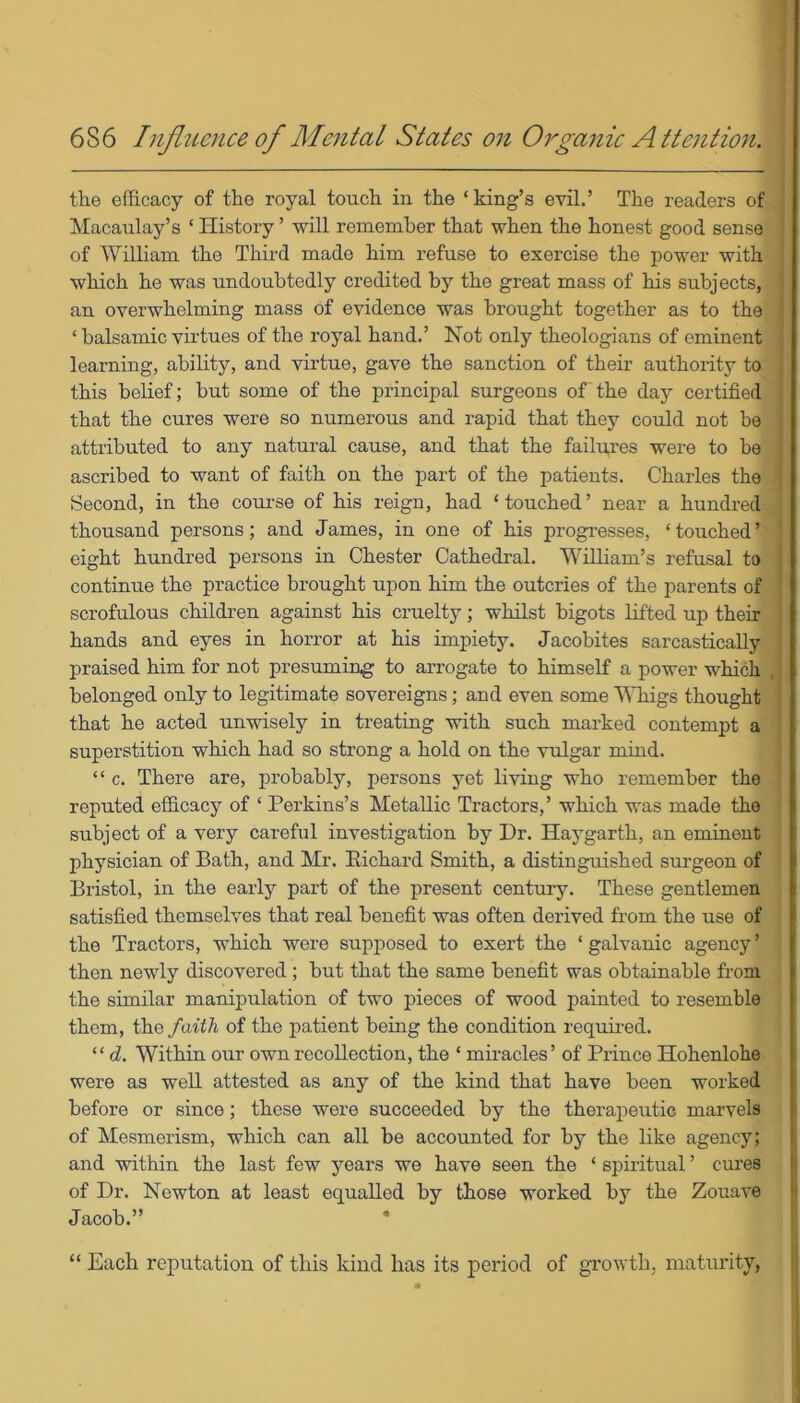 the efficacy of the royal touch in the ‘king’s evil.’ The readers of Macaulay’s ‘ History ’ will remember that when the honest good sense of William the Third made him refuse to exercise the power with which he was undoubtedly credited by the great mass of his subjects, an overwhelming mass of evidence was brought together as to the ‘ balsamic virtues of the royal hand.’ Not only theologians of eminent learning, ability, and virtue, gave the sanction of their authority to this belief; but some of the principal surgeons of the day certified that the cures were so numerous and rapid that they could not be attributed to any natural cause, and that the failures were to he ascribed to want of faith on the part of the patients. Charles the Second, in the course of his reign, had ‘touched’ near a hundred thousand persons; and James, in one of his progresses, ‘touched’ eight hundred persons in Chester Cathedral. William’s refusal to continue the practice brought upon him the outcries of the parents of scrofulous children against his cruelty; whilst bigots lifted up their hands and eyes in horror at his impiety. Jacobites sarcastically praised him for not presuming to arrogate to himself a power which belonged only to legitimate sovereigns; and even some Whigs thought that he acted unwisely in treating with such marked contempt a superstition which had so strong a hold on the vulgar mind. “ c. There are, probably, persons yet living who remember the reputed efficacy of ‘ Perkins’s Metallic Tractors,’ which was made the subject of a very careful investigation by Dr. Hay garth, an eminent physician of Bath, and Mr. Bichard Smith, a distinguished surgeon of Bristol, in the early part of the present century. These gentlemen satisfied themselves that real benefit was often derived from the use of the Tractors, which were supposed to exert the ‘galvanic agency’ then newly discovered; but that the same benefit was obtainable from the similar manipulation of two pieces of wood painted to resemble them, the faith of the patient being the condition required. “ <1. Within our own recollection, the ‘ miracles’ of Prince Hohenlohe were as well attested as any of the kind that have been worked before or since; these were succeeded by the therapeutic marvels of Mesmerism, which can all be accounted for by the like agency; and within the last few years we have seen the ‘ spiritual ’ cures of Dr. Newton at least equalled by those worked by the Zouave Jacob.” • | “ Each reputation of this kind has its period of growth, maturity,