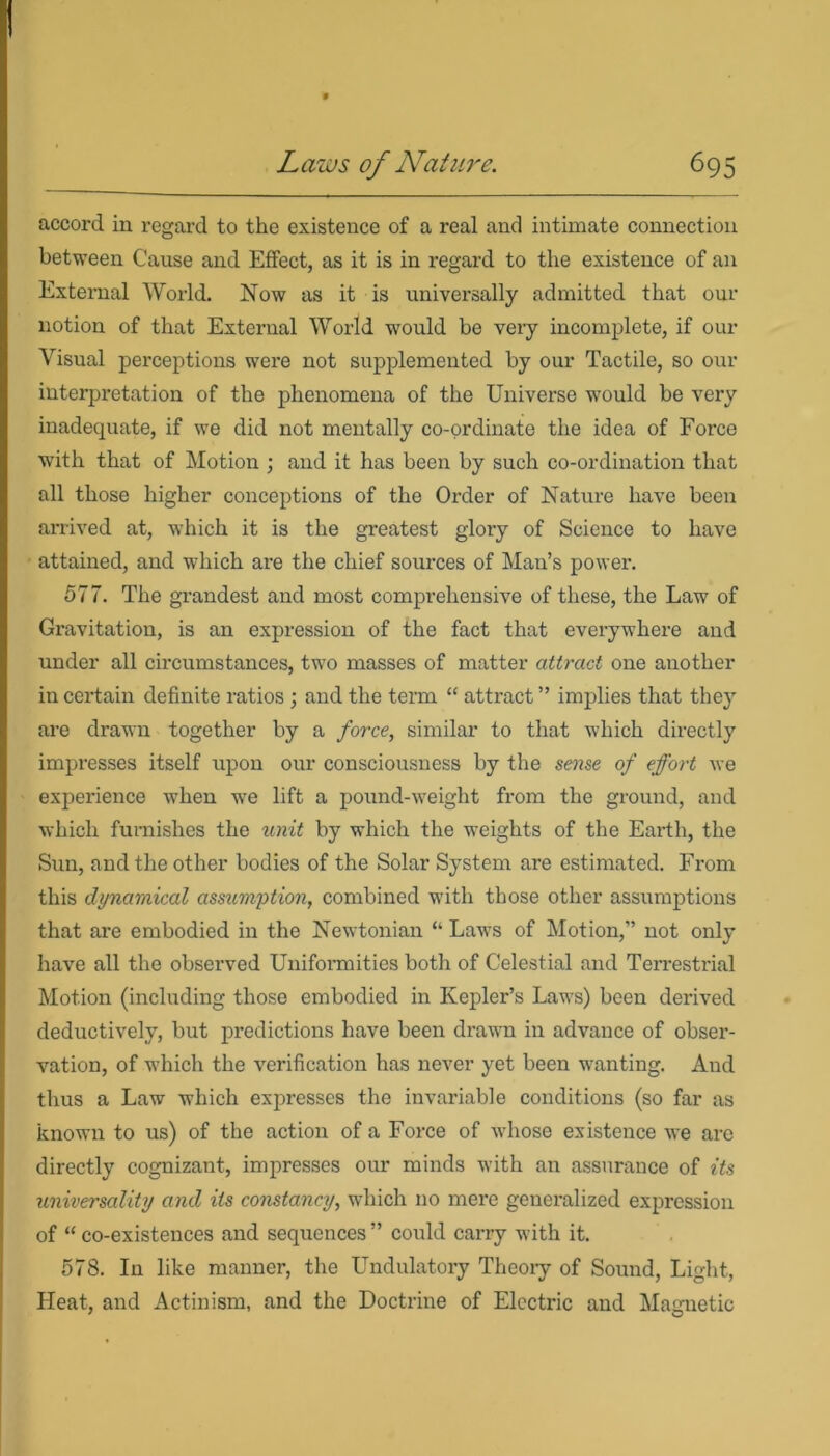 accord in regard to the existence of a real and intimate connection between Cause and Effect, as it is in regard to the existence of an External World. Now as it is universally admitted that our notion of that External World would be very incomplete, if our Visual perceptions were not supplemented by our Tactile, so our interpretation of the phenomena of the Universe would be very inadequate, if we did not mentally co-ordinate the idea of Force with that of Motion ; and it has been by such co-ordination that all those higher conceptions of the Order of Nature have been arrived at, which it is the greatest glory of Science to have attained, and which are the chief sources of Man’s power. 577. The grandest and most comprehensive of these, the Law of Gravitation, is an expression of the fact that everywhere and under all circumstances, two masses of matter attract one another in certain definite ratios ; and the term “ attract ” implies that they are drawn together by a force, similar to that which directly impresses itself upon our consciousness by the sense of effort we experience when we lift a pound-weight from the ground, and which furnishes the unit by which the weights of the Earth, the Sun, and the other bodies of the Solar System are estimated. From this dynamical assumption, combined with those other assumptions that are embodied in the Newtonian “ Laws of Motion,” not only have all the observed Uniformities both of Celestial and Terrestrial Motion (including those embodied in Kepler’s Laws) been derived deductively, but predictions have been drawn in advance of obser- vation, of which the verification has never yet been wanting. And thus a Law which expresses the invariable conditions (so far as known to us) of the action of a Force of whose existence we are directly cognizant, impresses our minds with an assurance of its universality and its constancy, which no mere generalized expression of “ co-existences and sequences ” could carry with it. 578. In like manner, the Undulatory Theory of Sound, Light, Heat, and Actinism, and the Doctrine of Electric and Magnetic