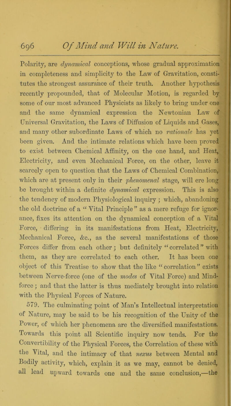 Polarity, are dynamical conceptions, whose gradual approximation in completeness and simplicity to the Law of Gravitation, consti- tutes the strongest assurance of their truth. Another hypothesis recently propounded, that of Molecular Motion, is regarded by some of our most advanced Physicists as likely to bring under one and the same dynamical expression the Newtonian Law of Universal Gravitation, the Laws of Diffusion of Liquids and Gases, and many other subordinate Laws of which no rationale has yet been given. And the intimate relations which have been proved to exist between Chemical Affinity, on the one hand, and Heat, Electricity, and even Mechanical Force, on the other, leave it scarcely open to question that the Laws of Chemical Combination, which are at present only in their phenomenal stage, will ere long be brought within a definite dynamical expression. This is also the tendency of modern Physiological inquiry ; which, abandoning the old doctrine of a “ Vital Principle ” as a mere refuge for ignor- ance, fixes its attention on the dynamical conception of a Vital Force, differing in its manifestations from Heat, Electricity, Mechanical Force, &c., as the several manifestations of those Forces differ from each other; but definitely “ correlated” with them, as they are correlated to each other. It has been one object of this Treatise to show that the like “correlation” exists between Nerve-force (one of the modes of Vital Force) and Mind- force ; and that the latter is thus mediately brought into relation with the Physical Forces of Nature. 579. The culminating point of Man’s Intellectual interpretation of Nature, may be said to be his recognition of the Unity of the Power, of which her phenomena are the diversified manifestations. Towards this point all Scientific inquiry now tends. For the Convertibility of the Physical Forces, the Correlation of these wTith the Vital, and the intimacy of that nexus between Mental and Bodily activity, which, explain it as we may, cannot be denied, all lead upward towards one and the same conclusion,—the