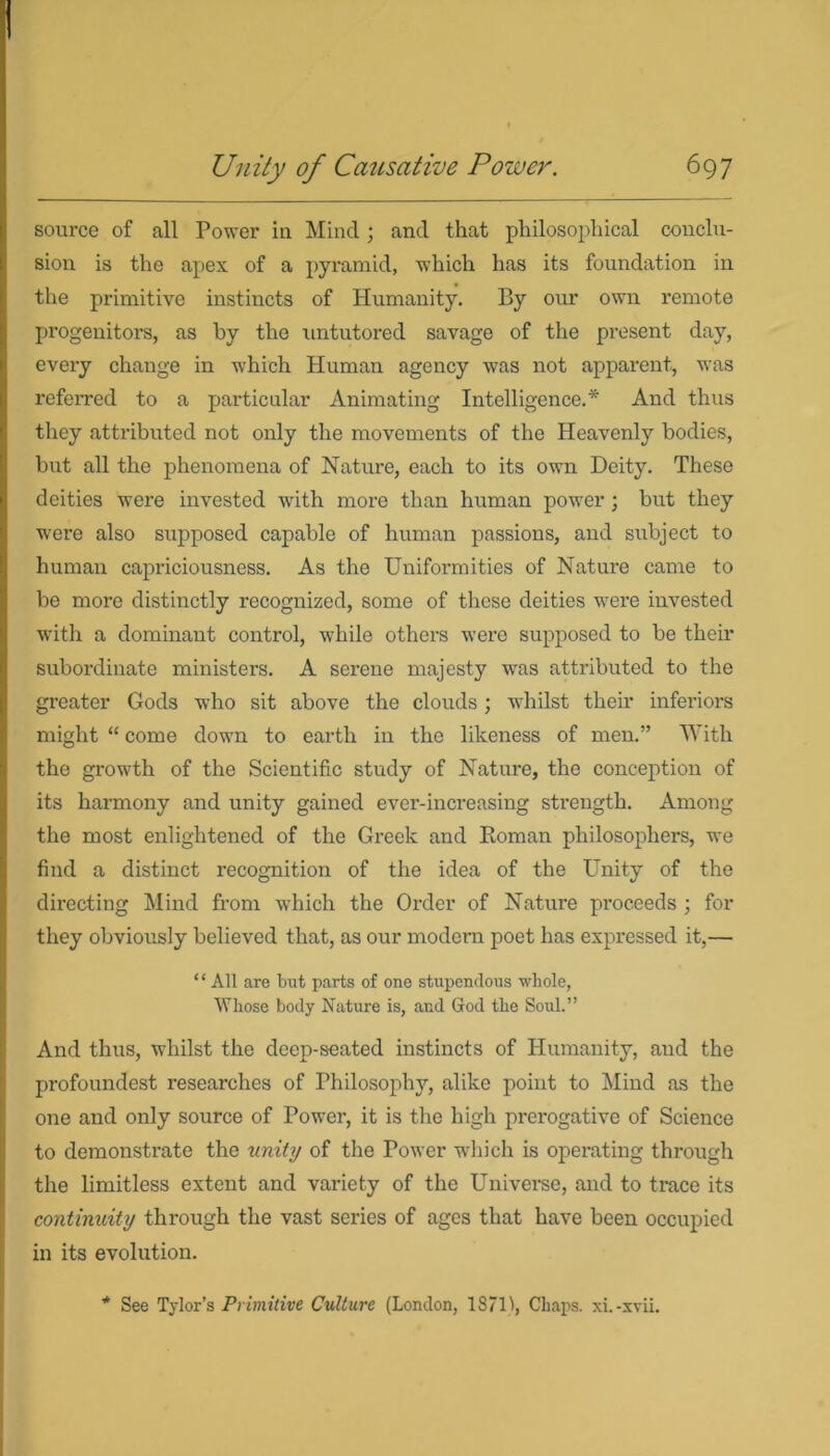 source of all Power in Mind ; and that philosophical conclu- sion is the apex of a pyramid, which has its foundation in the primitive instincts of Humanity. By our own remote progenitors, as by the untutored savage of the present day, every change in which Human agency was not apparent, was referred to a particular Animating Intelligence.* And thus they attributed not only the movements of the Heavenly bodies, but all the phenomena of Nature, each to its own Deity. These deities were invested with more than human power ; but they were also supposed capable of human passions, and subject to human capriciousness. As the Uniformities of Nature came to be more distinctly recognized, some of these deities were invested with a dominant control, while others were supposed to be their subordinate ministers. A serene majesty was attributed to the greater Gods who sit above the clouds; whilst their inferiors might “ come down to earth in the likeness of men.” With the growth of the Scientific study of Nature, the conception of its harmony and unity gained ever-increasing strength. Among the most enlightened of the Greek and Roman philosophers, we find a distinct recognition of the idea of the Unity of the directing Mind from which the Order of Nature proceeds ; for they obviously believed that, as our modern poet has expressed it,— “ All are but parts of one stupendous whole, Whose body Nature is, and God the Soul.” And thus, whilst the deep-seated instincts of Humanity, and the profoundest researches of Philosophy, alike point to Mind as the one and only source of Power, it is the high prerogative of Science to demonstrate the unity of the Power which is operating through the limitless extent and variety of the Universe, and to trace its continuity through the vast series of ages that have been occupied in its evolution. * See Tylor’s Primitive Culture (London, 187U, Chaps. xi.-xvii.