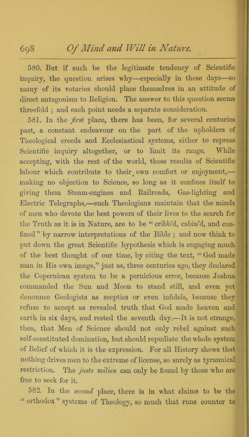 580. But if such bo the legitimate tendency of Scientific inquiry, the question arises why—especially in these days—so many of its votaries should place themselves in an attitude of direct antagonism to Religion. The answer to this question seems threefold ; and each point needs a separate consideration. 581. In the first place, there has been, for several centuries past, a constant endeavour on the part of the upholders of Theological creeds and Ecclesiastical systems, either to repress Scientific inquiry altogether, or to limit its range. While accepting, with the rest of the world, those results of Scientific labour which contribute to their own comfort or enjoyment,— making no objection to Science, so long as it confines itself to giving them Steam-engines and Railroads, Gas-lighting and Electric Telegraphs,—such Theologians maintain that the minds of men who devote the best powers of their lives to the search for the Truth as it is in Nature, are to be “ cribb’d, cabin’d, and con- ' fined ” by narrow interpretations of the Bible ; and now think to put down the great Scientific hypothesis which is engaging much of the best thought of our time, by citing the text, “ God made man in His own image,” just as, three centuries ago, they declared the Copernican system to be a pernicious error, because Joshua commanded the Sun and Moon to stand still, and even yet denounce Geologists as sceptics or even infidels, because they refuse to accept as revealed truth that God made heaven and earth in six days, and rested the seventh day.—It is not strange, then, that Men of Science should not only rebel against such self-constituted domination, but should repudiate the whole system of Belief of which it is the expression. For all History shows that nothing drives men to the extreme of license, so surely as tyrannical restriction. The juste milieu can only be found by those who are free to seek for it. 582. In the second place, there is in what claims to be the “ orthodox ’ systems of Theology, so much that runs counter to