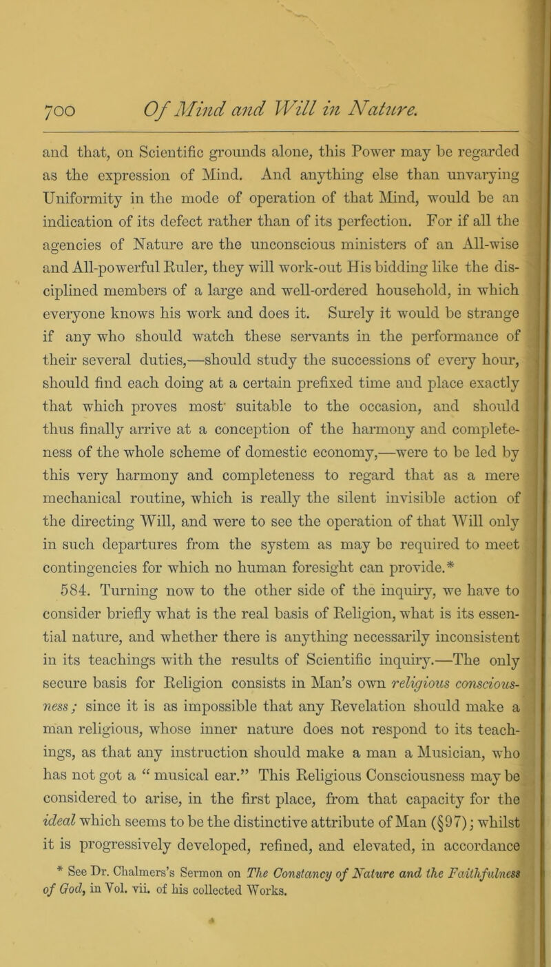 and that, on Scientific grounds alone, this Power may he regarded as the expression of Mind. And anything else than unvarying Uniformity in the mode of operation of that Mind, would be an indication of its defect rather than of its perfection. For if all the agencies of Nature are the unconscious ministers of an All-wise and All-powerful Euler, they will work-out His bidding like the dis- ciplined members of a large and well-ordered household, in which everyone knows his work and does it. Surely it would be strange if any who should watch these servants in the performance of their several duties,—should study the successions of every hour, should find each doing at a certain prefixed time and place exactly that which proves most' suitable to the occasion, and should thus finally arrive at a conception of the harmony and complete- ness of the whole scheme of domestic economy,—were to be led by this very harmony and completeness to regard that as a mere mechanical routine, which is really the silent invisible action of the directing Will, and were to see the operation of that Will only in such departures from the system as may be required to meet contingencies for which no human foresight can provide.* 584. Turning now to the other side of the inquiry, we have to consider briefly what is the real basis of Eeligion, what is its essen- tial nature, and whether there is anything necessarily inconsistent in its teachings with the results of Scientific inquiry.—The only secure basis for Eeligion consists in Man’s own religious conscious- ness; since it is as impossible that any Eevelation should make a man religious, whose inner nature does not respond to its teach- ings, as that any instruction should make a man a Musician, who has not got a “ musical ear.” This Eeligious Consciousness may be considered to arise, in the first place, from that capacity for the ideal which seems to be the distinctive attribute of Man (§97); whilst it is progressively developed, refined, and elevated, in accordance * See Dr. Chalmers’s Sermon on The Constancy of Nature and the Faithfulness of God, in Yol. vii. of his collected Works.