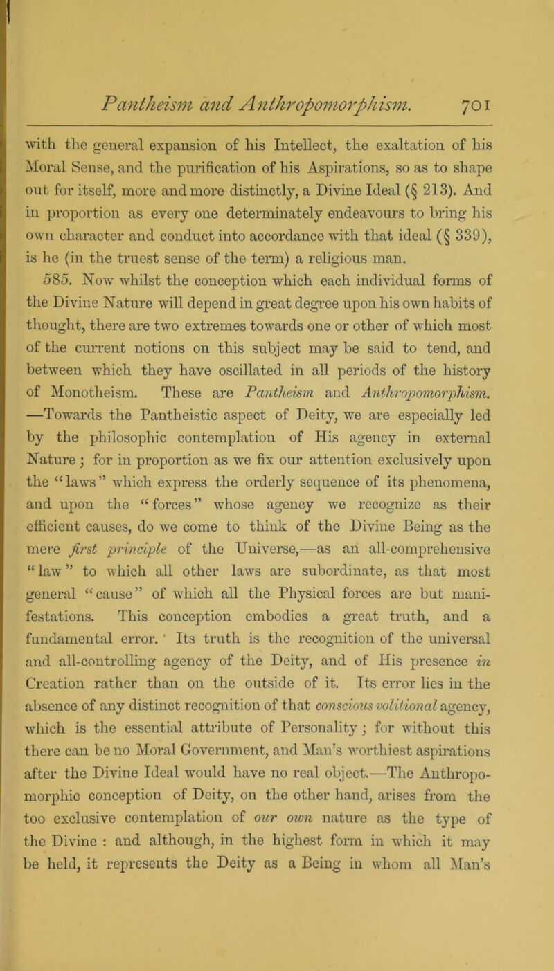 with the general expansion of his Intellect, the exaltation of his Moral Sense, and the purification of his Aspirations, so as to shape out for itself, more and more distinctly, a Divine Ideal (§ 213). And in proportion as every one determinately endeavours to bring his own character and conduct into accordance with that ideal (§ 339), is he (in the truest sense of the term) a religious man. 585. Now whilst the conception which each individual forms of the Divine Nature will depend in great degree upon his own habits of thought, there are two extremes towards one or other of which most of the current notions on this subject may be said to tend, and between which they have oscillated in all periods of the history of Monotheism. These are Pantheism and Anthropomorphism. —Towards the Pantheistic aspect of Deity, we are especially led by the philosophic contemplation of His agency in external Nature ; for in proportion as we fix our attention exclusively upon the “ laws ” which express the orderly sequence of its phenomena, and upon the “ forces ” whose agency we recognize as their efficient causes, do we come to think of the Divine Being as the mere first principle of the Universe,—as an all-comprehensive “ law ” to which all other laws are subordinate, as that most general “cause” of which all the Physical forces are but mani- festations. This conception embodies a great truth, and a fundamental error. Its truth is the recognition of the universal and all-controlling agency of the Deity, and of His presence in Creation rather than on the outside of it. Its error lies in the absence of any distinct recognition of that conscious volitional agency, which is the essential attribute of Personality; for without this there can be no Moral Government, and Man’s worthiest aspirations after the Divine Ideal would have no real object.—The Anthropo- morphic conception of Deity, on the other hand, arises from the too exclusive contemplation of our own nature as the type of the Divine : and although, in the highest form in which it may be held, it represents the Deity as a Being in whom all Man’s