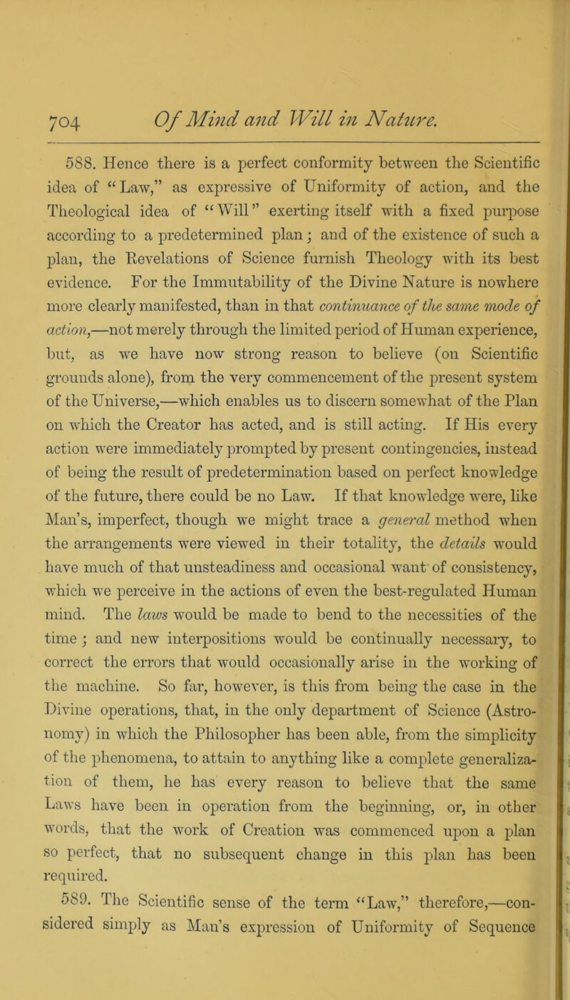 588. Hence there is a perfect conformity between the Scientific idea of “Law,” as expressive of Uniformity of action, and the Theological idea of “Will” exerting itself with a fixed purpose according to a predetermined plan; and of the existence of such a plan, the Revelations of Science furnish Theology with its best evidence. For the Immutability of the Divine Nature is nowhere more clearly manifested, than in that continuance of the same mode of action,—not merely through the limited period of Human experience, but, as we have now strong reason to believe (on Scientific grounds alone), from the very commencement of the present system of the Universe,—which enables us to discern somewhat of the Plan on winch the Creator has acted, and is still acting. If His every action were immediately prompted by present contingencies, instead of being the result of predetermination based on perfect knowledge of the future, there could be no Law. If that knowledge were, like Man’s, imperfect, though we might trace a general method when the arrangements were viewed in their totality, the details would have much of that unsteadiness and occasional want of consistency, which we perceive in the actions of even the best-regulated Human mind. The laws wyould be made to bend to the necessities of the time ; and new interpositions would be continually necessary, to correct the errors that would occasionally arise in the working of the machine. So far, however, is this from being the case in the Divine operations, that, in the only department of Science (Astro- nomy) in which the Philosopher has been able, from the simplicity of the phenomena, to attain to anything like a complete generaliza- tion of them, he has every reason to believe that the same Laws have been in operation from the beginning, or, in other words, that the work of Creation was commenced upon a plan so perfect, that no subsequent change in this plan has been required. 589. The Scientific sense of the term “Law,” therefore,—con- sidered simply as Man’s expression of Uniformity of Sequence