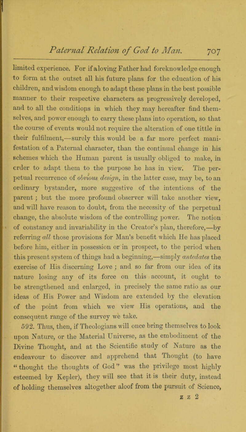 limited experience. For if aloving Father had foreknowledge enough to form at the outset all his future plans for the education of his children, and wisdom enough to adapt these plans in the best possible manner to their respective characters as progressively developed, and to all the conditiops in which they may hereafter find them- selves, and power enough to carry these plans into operation, so that the course of events would not require the alteration of one tittle in their fulfilment,—surely this would be a far more perfect mani- festation of a Paternal character, than the continual change in his schemes which the Human parent is usually obliged to make, in crder to adapt them to the purpose he has in view. The per- petual recurrence of obvious design, in the latter case, may be, to an ordinary bystander, more suggestive of the intentions of the parent; but the more profound observer will take another view, and will have reason to doubt, from the necessity of the perpetual change, the absolute wisdom of the controlling power. The notion of constancy and invariability in the Creator’s plan, therefore,—by referring all those provisions for Man’s benefit which He has placed before him, either in possession or in prospect, to the period when this present system of things had a beginning,—simply antedates the exercise of His discerning Love ; and so far from our idea of its nature losing any of its force on this account, it ought to be strengthened and enlarged, in precisely the same ratio as our ideas of His Power and Wisdom are extended by the elevation of the point from which we view His operations, and the consequent range of the survey we take. 592. Thus, then, if Theologians will once bring themselves to look upon Nature, or the Material Universe, as the embodiment of the Divine Thought, and at the Scientific study of Nature as the endeavour to discover and apprehend that Thought (to have “ thought the thoughts of God ” was the privilege most highly esteemed by Kepler), they will see that it is their duty, instead of holding themselves altogether aloof from the pursuit of Science, z z 2