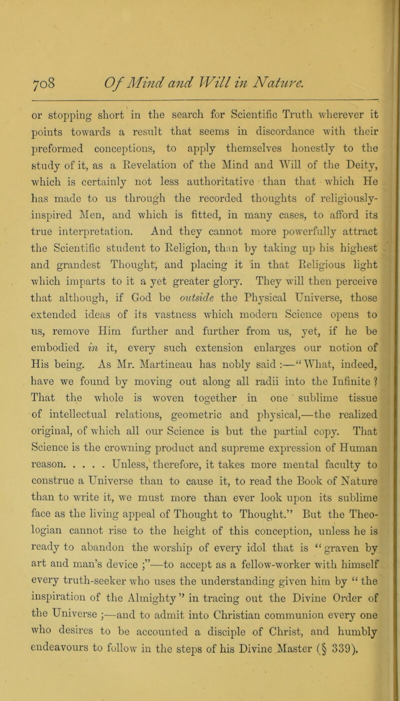 or stopping short in the search for Scientific Truth wherever it points towards a result that seems in discordance with their preformed conceptions, to apply themselves honestly to the study of it, as a Revelation of the Mind and Will of the Deity, which is certainly not less authoritative than that which He has made to us through the recorded thoughts of religiously- inspired Men, and which is fitted, in many cases, to afford its true interpretation. And they cannot more powerfully attract the Scientific student to Religion, than by taking up his highest and grandest Thought, and placing it in that Religious light which imparts to it a yet greater glory. They will then perceive that although, if God be outside the Physical Universe, those extended ideas of its vastness which modern Science opens to us, remove Him further and further from us, yet, if he be embodied in it, every such extension enlarges our notion of His being. As Mr. Martineau has nobly said :—“ What, indeed, have we found by moving out along all radii into the Infinite 1 That the whole is woven together in one sublime tissue of intellectual relations, geometric and physical,—the realized original, of which all our Science is but the partial copy. That Science is the crowning product and supreme expression of Human reason Unless, therefore, it takes more mental faculty to construe a Universe than to cause it, to read the Book of Nature than to write it, we must more than ever look upon its sublime face as the living appeal of Thought to Thought.” But the Theo- logian cannot rise to the height of this conception, unless he is ready to abandon the worship of every idol that is “ graven by art and man’s device —to accept as a fellow-worker with himself every truth-seeker who uses the understanding given him by “ the inspiration of the Almighty ” in tracing out the Divine Order of the Universe ;—and to admit into Christian communion every one who desires to be accounted a disciple of Christ, and humbly endeavours to follow in the steps of his Divine Master (§ 339).