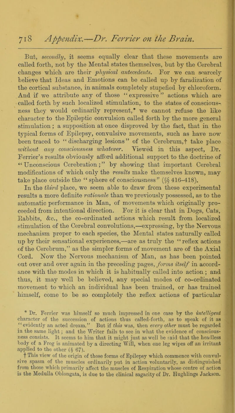 But, secondly, it seems equally clear that these movements are called forth, not by the Mental states themselves, hut by the Cerebral changes which are their physical antecedents. For we can scarcely believe that Ideas and Emotions can be called up by faradization of the cortical substance, in animals completely stupefied by chloroform. And if we attribute any of those “expressive” actions which are called forth by such localized stimulation, to the states of conscious- ness they would ordinarily represent,* we cannot refuse the like character to the Epileptic convulsion called forth by the more general stimulation; a supposition at once disproved by the fact, that in the typical forms of Epilepsy, convulsive movements, such as have now been traced to “discharging lesions” of the Cerebrum,! take place without any consciousness whatever. Viewed in this aspect, Dr. Ferrier’s results obviously afford additional support to the doctrine of “Unconscious Cerebration;” by showing that important Cerebral modifications of which only the results make themselves known, may take place outside the “ sphere of consciousness” (§§ 416-418). In the third place, we seem able to draw from these experimental results a more definite rationale than we previously possessed, as to the automatic performance in Man, of movements which originally pro- ceeded from intentional direction. For it is clear that in Dogs, Cats, Babbits, &c., the co-ordinated actions which result from localized stimulation of the Cerebral convolutions,—expressing, by the Nervous mechanism proper to each species, the Mental states naturally called up by their sensational experiences,—are as truly the “reflex actions of the Cerebrum,” as the simpler forms of movement are of the Axial Cord. Now the Nervous mechanism of Man, as has been pointed out over and over again in the preceding pages, forms itself in accord- ance with the modes in which it is habitually called into action ; and thus, it may well be believed, any special modes of co-ordinated movement to which an individual has been trained, or has trained himself, come to be so completely the reflex actions of particular * Dr. Ferrier was himself so much impressed in one case by the intelligent character of the succession of actions thus called-forth, as to speak of it as “evidently an acted dream.” But if this was, then every other must he regarded in the same light; and the Writer fails to see in what the evidence of conscious- ness consists. It seems to him that it might just as well he said that the headless body of a Frog is animated by a directing Will, when one leg wipes off an irritant applied to the other (§ 67). f This view of the origin of those forms of Epilepsy which commence with convul- sive spasm of the muscles ordinarily put in action voluntarily, as distinguished from those which primarily affect the muscles of Respiration whose centre of action is the Medulla Oblongata, is due to the clinical sagacity of Dr. Hughlings Jackson.