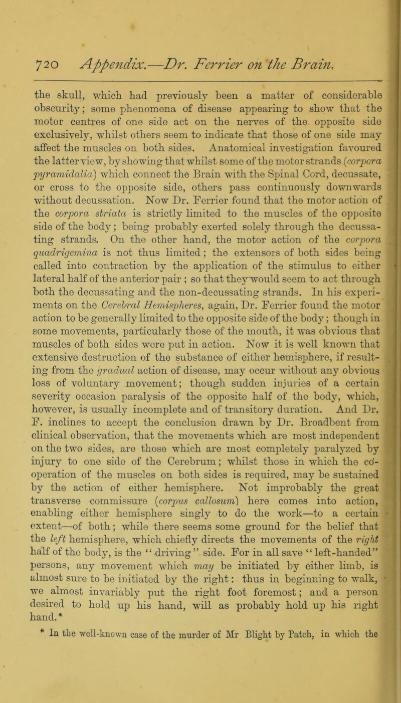 the skull, which had previously been a matter of considerable obscurity; some phenomena of disease appearing to show that the motor centres of one side act on the nerves of the opposite side exclusively, whilst others seem to indicate that those of one side may affect the muscles on both sides. Anatomical investigation favoured the latter view, by showing that whilst some of the motor strands (corpora pyramidaKa) which connect the Brain with the Spinal Cord, decussate, or cross to the opposite side, others pass continuously downwards without decussation. Now Dr. Ferrier found that the motor action of the corpora striata is strictly limited to the muscles of the opposite side of the bod}’; being probably exerted solely through the decussa- : ting strands. On the other hand, the motor action of the corpora , quadrigeviina is not thus limited; the extensors of both sides being called into contraction by the application of the stimulus to either j lateral half of the anterior pair ; so that theywould seem to act through both the decussating and the non-decussating strands. In his experi- ments on the Cerebral Hemispheres, again, Dr. Ferrier found the motor action to be generally limited to the opposite side of the body; though in some movements, particularly those of the mouth, it was obvious that muscles of both sides were put in action. Now it is well known that extensive destruction of the substance of either hemisphere, if result- ing from the gradual action of disease, may occur without any obvious loss of voluntary movement; though sudden injuries of a certain severity occasion paralysis of the opposite half of the body, which, however, is usually incomplete and of transitory duration. And Dr. F. inclines to accept the conclusion drawn by Dr. Broadbent from clinical observation, that the movements which are most independent on the two sides, are those which are most completely paralyzed by injury to one side of the Cerebrum; whilst those in which the co- operation of the muscles on both sides is required, may be sustained by the action of either hemisphere. Not improbably the great transverse commissure (corpus callosum) here comes into action, enabling either hemisphere singly to do the work—to a certain * extent—of both; while there seems some ground for the belief that the left hemisphere, which chiefly dii’ects the movements of the right half of the body, is the “ driving ” side. For in all save “ left-handed” persons, any movement which may be initiated by either limb, is almost sure to be initiated by the right: thus in beginning to walk, * ' we almost invariably put the right foot foremost; and a person desired to hold up his hand, will as probably hold up his right hand. * * In the well-known case of the murder of Mr Blight by Patch, in which the