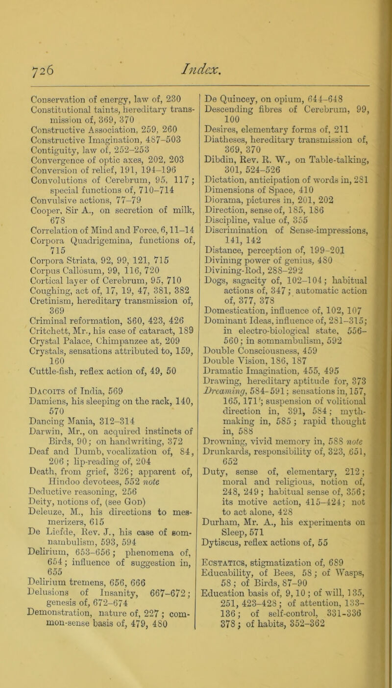 Conservation of energy, law of, 230 Constitutional taints, hereditary trans- mission of, 369, 370 Constructive Association, 259, 260 Constructive Imagination, 487-503 Contiguity, law of, 252-253 Convergence of optic axes, 202, 203 Conversion of relief, 191, 194-196 Convolutions of Cerebrum, 95, 117; special functions of, 710-714 Convulsive actions, 77-79 Cooper, Sir A., on secretion of milk, 678 Correlation of Mind and Force, 6,11-14 Corpora Quadrigemina, functions of, 715 Corpora Striata, 92, 99, 121, 715 Corpus Callosum, 99, 116, 720 Cortical layer of Cerebrum, 95, 710 Coughing, act of, 17, 19, 47, 381, 382 Cretinism, hereditary transmission of, 369 Criminal reformation, 360, 423, 426 Critehett, Mr., his case of cataract, 189 Crystal Palace, Chimpanzee at, 209 Crystals, sensations attributed to, 159, 160 Cuttle-fish, reflex action of, 49, 50 Dacoits of India, 569 Damiens, his sleeping on the rack, 140, 570 Dancing Mania, 312-314 Darwin, Mr., on acquired instincts of Birds, 90; on handwriting, 372 Deaf and Dumb, vocalization of, 84, 206 ; lip-reading of, 204 Death, from grief, 326; apparent of, Hindoo devotees, 552 note Deductive reasoning, 256 Deity, notions of, (see God) Deleuze, M., his directions to mes- merizers, 615 De Liefde, llev. J., his case of som- nambulism, 593, 594 Delirium, 653-656 ; phenomena of, 654; influence of suggestion in, 655 Delirium tremens, 656, 666 Delusions of Insanity, 667-672 ; genesis of, 672-674 Demonstration, nature of, 227 ; com- mon-sense basis of, 479, 480 De Quincey, on opium, 644-648 Descending fibres of Cerebrum, 99, 100 Desires, elementary forms of, 211 Diatheses, hereditary transmission of, 369, 370 Dibdin, Rev. R. W., on Table-talking, 301, 524-526 Dictation, anticipation of words in, 281 Dimensions of Space, 410 Diorama, pictures in, 201, 202 Direction, sense of, 185, 186 Discipline, value of, 355 Discrimination of Sense-impressions, 141, 142 Distance, perception of, 199-201 Divining power of genius, 480 Divining-Rod, 288-292 Dogs, sagacity of, 102-104; habitual actions of, 347; automatic action of, 377, 378 Domestication, influence of, 102, 107 Dominant Ideas, influence of, 281-315; in electro-biological state, 556- 560; in somnambulism, 592 Double Consciousness, 459 Double Vision, 1S6, 187 Dramatic Imagination, 455, 495 Drawing, hereditary aptitude for, 373 Dreaming, 584- 591; sensations in, 157, 165,171'; suspension of volitional direction in, 391, 584; myth- making in, 585; rapid thought in, 588 Drowning, vivid memory in, 58S note Drunkards, responsibility of, 323, 651, 652 Duty, sense of, elementary, 212; moral and religious, notion of, 248, 249 ; habitual sense of, 356; its motive action, 415-424; not to act alone, 428 Durham, Mr. A., his experiments on Sleep, 571 Dytiscus, reflex actions of, 55 Ecstatics, stigmatization of, 689 Educability, of Bees, 58; of Wasps, 58 ; of Birds, S7-90 Education basis of, 9,10 ; of will, 135, 251, 423-428 ; of attention, 133- 136; of self-control, 331-336 378 ; of habits, 352-362