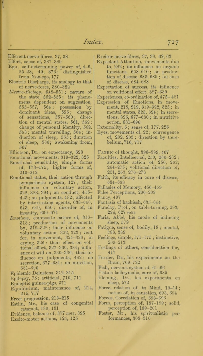 Efferent nerve-fibres, 37, 38 Effort, sense of, 387-389 Ego, self-determining power of, 4-6, 25-28, 40, 376; distinguished from Non-ego, 177 Electric Discharge, its analogy to that of nerve-force, 380-382 Electro-Biology, 548-551 ; nature of the state, 552-555; its pheno- mena dependent on suggestion, 555-557, 564 ; possession by dominant ideas, 556 ; change of sensations, 557-560; direc- tion of mental states, 561, 562; change of personal identity, 562, 563; mental travelling, 564; in- duction of sleep, 565; duration of sleep, 566; awakening from, 567 Elliotson, Dr., on expectancy, 623 Emotional movements, 319-322, 325 Emotional sensibility, simple forms of, 173-175; higher forms of, 210-212 Emotional states, their action through sympathetic system, 127 ; their influence on voluntary action, 322, 323, 384; on conduct, 415- 423 ; on judgments, 482 ; affected by intoxicating agents, 638-640, 643, 649, 650; disoi-der of, in insanity, 660-671 Emotions, composite nature of, 316- 318; production of movements by, 319-322; their influence on voluntary action, 322, 323 ; vent for, in movement, 324-326; in crying, 326 ; their effect on voli- tional effort, 327-330, 384; influ- ence of will on, 330-336; their in- fluence on judgments, 482; on secretion, 677-681; on nutrition, 6S1-690 Epidemic Delusions, 312—315 Epilepsy, 78; artificial, 710, 711 Epileptic guinea-pigs, 371 Equilibrium, maintenance of, 214, 215,717 _ Erect progression, 213-215 Estlin, Mr., his case of congenital cataract, 180, 181 Evidence, balance of, 377 note, 395 Excito-motor actions, 124, 125 Excitor nerve-fibres, 37, 38, 62, 63 Expectant Attention, movements due to, 282; its influence on organic functions, 608-610; on produc- tion of_disease, 683, 689 ; on cure of disease, 684-688 Expectation of success, its influence on volitional effort, 327-330 Experiences, co-ordination of, 475- 481 Expression of Emotions, in move- ment, 218, 219, 319-322, 325 ; in mental states, 323, 324 ; in secre- tions, 326, 677-680; in nutritive action, 681-690 Externality, 6 ; sense of, 177, 226 Eyes, movements of, 22; convergence of, 202, 203 ; direction by Cere- bellum, 716, 717 Fabbic of thought, 396-399, 407 Faculties, Intellectual, 250, 260-262 ; automatic action of, 250, 262, 264-275; volitional direction of, 251, 263, 276-278 Faith, its efficacy in cure of disease, 684-688 Fallacies of Memory, 456-459 False Perceptions, 206-209 Fancy, 497 Fantasia of hachisch, 635-644 Faraday, Prof., on table-turning, 293, 294, 627 note Faria, Abbfi, his mode of inducing sleep, 579 Fatigue, sense of, bodily, 18 ; mental, 388, 389 Feelings, simple, 171-175 ; instinctive, 209-213 Feelings of others, consideration for, 417 Ferrier, Dr., his experiments on the Brain, 709-722 Fish, nervous system of, 61-66 Fistula lachrymalis, cure of, 685 Fleming, Dr., his experiments on sleep, 572 Force, relation of, to Mind, 10-14; notion of, in causation, 693, 694 Forces, Correlation of, 693-696 Form, perception of, 187-189; solid, perception of, 189-201 Foster, Mr., his spiritualistic per- formances, 308-310