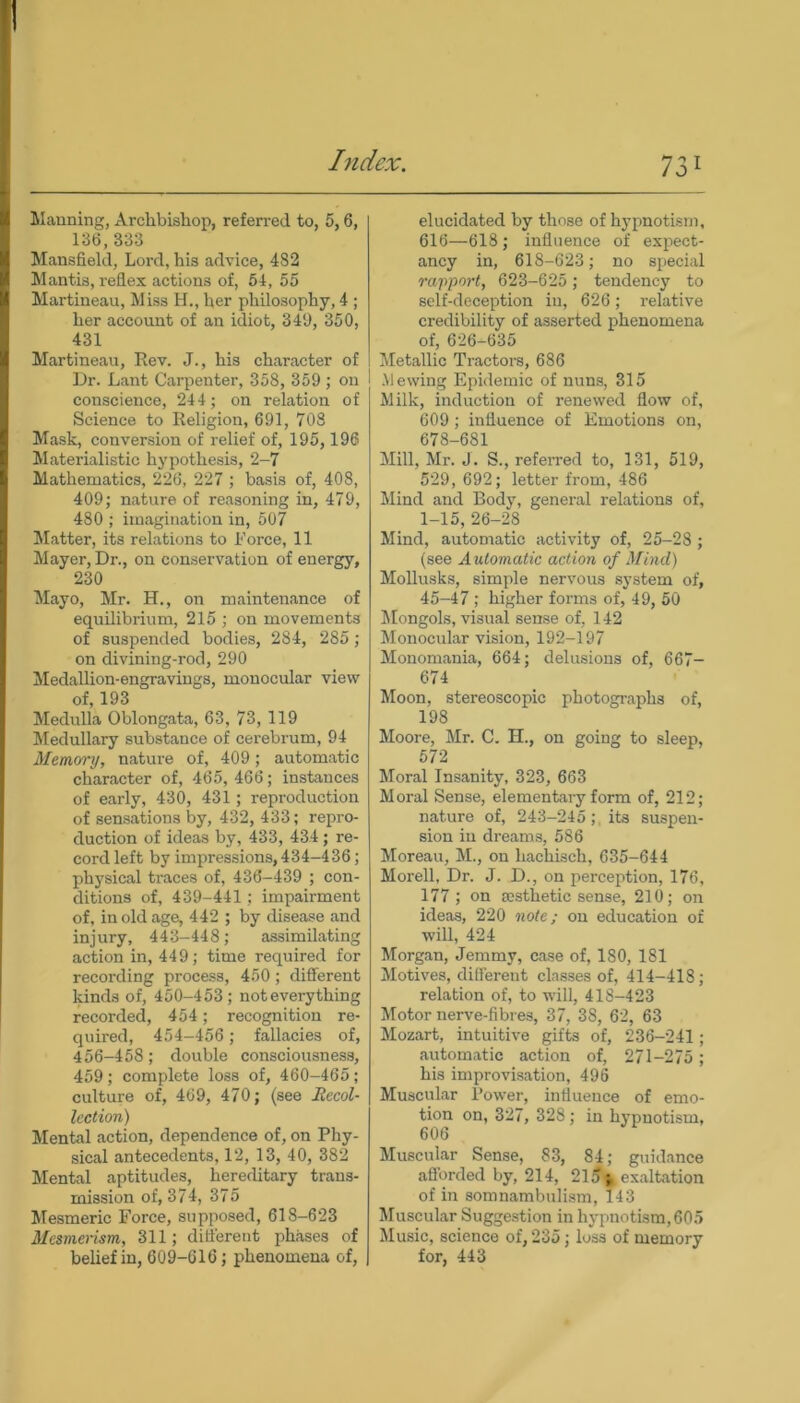 Manning, Archbishop, referred to, 5,6, 136,333 Mansfield, Lord, his advice, 482 Mantis, reflex actions of, 54, 55 Martineau, Miss H., her philosophy, 4 ; her account of an idiot, 349, 350, 431 Martineau, Rev. J., his character of Dr. Lant Carpenter, 358, 359 ; on conscience, 244; on relation of Science to Religion, 691, 708 Mask, conversion of relief of, 195,196 Materialistic hypothesis, 2-7 Mathematics, 226, 227 ; basis of, 408, 409; nature of reasoning in, 479, 480 ; imagination in, 507 Matter, its relations to Force, 11 Mayer, Dr., on conservation of energy, 230 Mayo, Mr. H., on maintenance of equilibrium, 215 ; on movements of suspended bodies, 284, 285 ; on divining-rod, 290 Medallion-engravings, monocular view of, 193 Medulla Oblongata, 63, 73, 119 Medullary substance of cerebrum, 94 Memory, nature of, 409; automatic character of, 465, 466; instances of early, 430, 431; reproduction of sensations by, 432, 433; repro- duction of ideas by, 433, 434 ; re- cord left by impressions, 434-436; physical traces of, 436-439 ; con- ditions of, 439-441; impairment of, in old age, 442 ; by disease and injury, 443-448; assimilating action in, 449; time required for recording process, 450; different kinds of, 450-453; not every thing recorded, 454; recognition re- quired, 454—456 ; fallacies of, 456-458; double consciousness, 459; complete loss of, 460-465; culture of, 469, 470; (see Recol- lection) Mental action, dependence of, on Phy- sical antecedents, 12, 13, 40, 382 Mental aptitudes, hereditary trans- mission of, 374, 375 Mesmeric Force, supposed, 618-623 Mesmerism, 311; different phases of belief in, 609-616; phenomena of, elucidated by those of hypnotism, 616—618; influence of expect- ancy in, 618-623; no special rapport, 623-625; tendency to self-deception in, 626; relative credibility of asserted phenomena of, 626-635 Metallic Tractors, 686 Mewing Epidemic of nuns, 315 Milk, induction of renewed flow of, 609; influence of Emotions on, 678-681 Mill, Mr. J. S., referred to, 131, 519, 529, 692; letter from, 486 Mind and Body, general relations of, 1-15, 26-28 Mind, automatic activity of, 25-28 ; (see Automatic action of Mind) Mollusks, simple nervous system of, 45-47 ; higher forms of, 49, 50 Mongols, visual sense of, 142 Monocular vision, 192-197 Monomania, 664; delusions of, 667- 674 Moon, stereoscopic photographs of, 198 Moore, Mr. C. H., on going to sleep, 572 Moral Insanity, 323, 663 Moral Sense, elementary form of, 212; nature of, 243-245;, its suspen- sion in dreams, 586 Moreau, M., on liachisch, 635-644 Morell, Dr. J. D., on perception, 176, 177; on aesthetic sense, 210; on ideas, 220 note; on education of will, 424 Morgan, Jemmy, case of, 180, 181 Motives, different classes of, 414-418; relation of, to will, 418-423 Motor nerve-fibres, 37, 38, 62, 63 Mozart, intuitive gifts of, 236-241; automatic action of, 271-275; his improvisation, 496 Muscular Power, influence of emo- tion on, 327, 328; in hypnotism, 606 Muscular Sense, 83, 84; guidance afforded by, 214, 215 ^ exaltation of in somnambulism, 143 Muscular Suggestion in hypnotism,605 Music, science of, 235; loss of memory for, 443