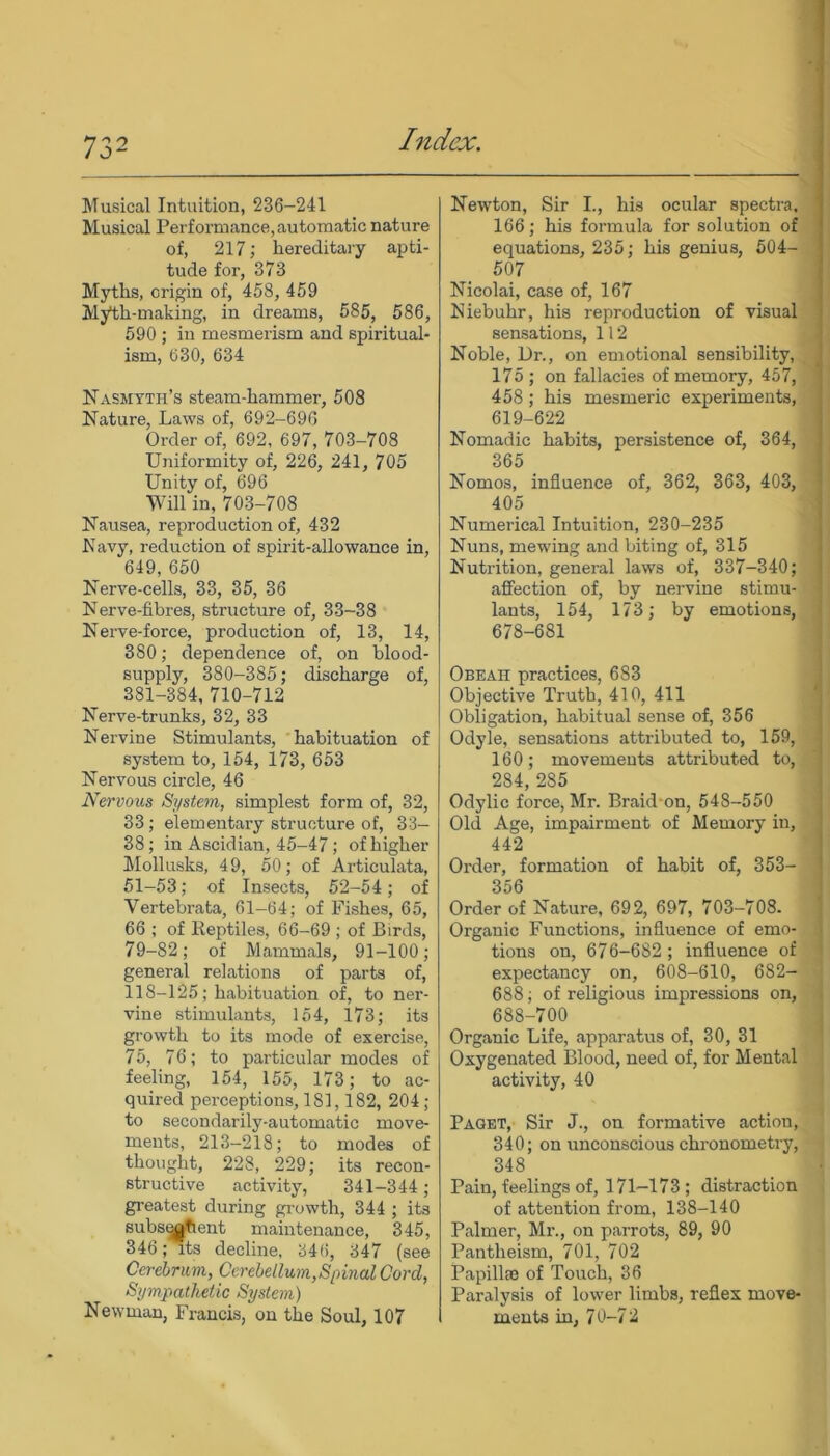 Musical Intuition, 236-241 Musical Performance, automatic nature of, 217; hereditary apti- tude for, 373 Myths, origin of, 458, 459 Myth-making, in di’eams, 585, 586, 590 ; in mesmerism and spiritual- ism, 630, 634 Nasmyth’s steam-hammer, 508 Nature, Laws of, 692-696 Order of, 692, 697, 703-708 Uniformity of, 226, 241, 705 Unity of, 696 Will in, 703-708 Nausea, reproduction of, 432 Navy, reduction of spirit-allowance in, 649, 650 Nerve-cells, 33, 35, 36 Nerve-fibres, structure of, 33-38 Nerve-force, production of, 13, 14, 380; dependence of, on blood- supply, 380-385; discharge of, 381-384, 710-712 Nerve-trunks, 32, 33 Nervine Stimulants, habituation of system to, 154, 173, 653 Nervous circle, 46 Nervous System, simplest form of, 32, 33; elementary structure of, 33- 38; in Ascidian, 45-47; of higher Mollusks, 49, 50; of Articulata, 51-53; of Insects, 52-54; of Vertebrata, 61-64; of Fishes, 65, 66 ; of Reptiles, 66-69 ; of Birds, 79-82; of Mammals, 91-100; general relations of parts of, 118-125; habituation of, to ner- vine stimulants, 154, 173; its growth to its mode of exercise, 75, 76; to particular modes of feeling, 154, 155, 173; to ac- quired perceptions, 181,182, 204; to secondarily-automatic move- ments, 213-218; to modes of thought, 228, 229; its recon- structive activity, 341-344 ; greatest during growth, 344 ; its subsqgtient maintenance, 345, 346; its decline, 346, 347 (see Cerebrum, Cerebellum,Spinal Cord, Sympathetic System) Newman, Francis, on the Soul, 107 Newton, Sir I., his ocular spectra. 166; his formula for solution of equations, 235; his genius, 504- 507 Nicolai, case of, 167 Niebuhr, his reproduction of visual sensations, 112 Noble, 13r., on emotional sensibility, 175 ; on fallacies of memory, 457, 458 ; his mesmeric experiments, 619-622 Nomadic habits, persistence of, 364, 365 Nomos, influence of, 362, 363, 403, 405 Numerical Intuition, 230-235 Nuns, mewing and biting of, 315 Nutrition, general laws of, 337-340; affection of, by nervine stimu- lants, 154, 173; by emotions, 678-681 Obeah practices, 683 Objective Truth, 410, 411 Obligation, habitual sense of, 356 Odyle, sensations attributed to, 159, 160; movements attributed to, 284, 2S5 Odylic force, Mr. Braid on, 548-550 Old Age, impairment of Memory in, 442 Order, formation of habit of, 353— 356 Order of Nature, 692, 697, 703-708. Organic Functions, influence of emo- tions on, 676-682 ; influence of expectancy on, 608-610, 682- 688; of religious impressions on, 688-700 Organic Life, apparatus of, 30, 31 Oxygenated Blood, need of, for Mental activity, 40 Paget, Sir J., on formative action, 340; on unconscious chronometry, 348 Pain, feelings of, 171-173; distraction of attention from, 138-140 Palmer, Mr., on parrots, 89, 90 Pantheism, 701, 702 Papillte of Touch, 36 Paralysis of lower limbs, reflex move- ments in, 7 0-7 2