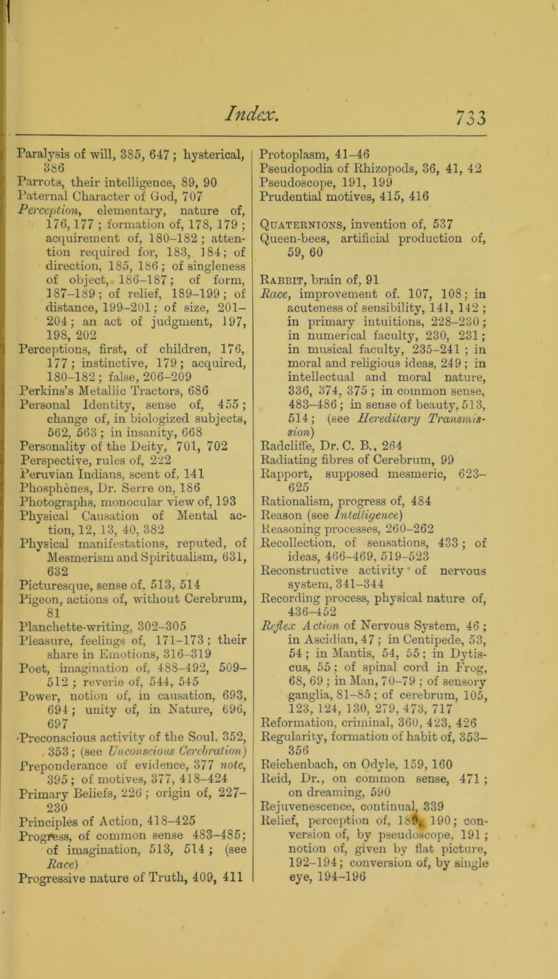 / O O Paralysis of will, 385, 647 ; hysterical, 3S6 Parrots, their intelligence, 89, 90 Paternal Character of God, 707 Perception, elementary, nature of, 176,177 ; formation of, 178, 179 ; acquirement of, 180-182; atten- tion required for, 183, 184; of direction, 185, 186 ; of singleness of object, 186-187; of form, 187-189; of relief, 189-199; of distance, 199-201; of size, 201- 204; an act of judgment, 197, 198, 202 Perceptions, first, of children, 176, 177; instinctive, 179; acquired, 180-182; false, 206-209 Perkins’s Metallic Tractors, 686 Personal Identity, sense of, 455; change of, in biologized subjects, 562, 563 ; in insanity, 668 Personality of the Deity, 701, 702 Perspective, rules of, 222 Peruvian Indians, scent of, 141 Phosphenes, Dr. Serre on, 186 Photographs, monocular view of, 193 Physical Causation of Mental ac- tion, 12, 13, 40, 382 Physical manifestations, reputed, of Mesmerism and Spiritualism, 631, 632 Picturesque, sense of, 513, 514 Pigeon, actions of, without Cerebrum, 81 Planchette-writing, 302-305 Pleasure, feelings of, 171-173; their share in Emotions, 316-319 Poet, imagination of, 488-492, 509- 512 ; reverie of, 544, 545 Power, notion of, in causation, 693, 694 ; unity of, in Nature, 696, 697 •Preconscious activity of the Soul, 352, . 353; (see Unconscious Cerebration) Preponderance of evidence, 377 note, 395; of motives, 377, 418-424 Primary Beliefs, 226; origin of, 227- 230 Principles of Action, 418-425 Progress, of common sense 483-485; of imagination, 513, 514; (see Race) Progressive nature of Truth, 409, 411 Protoplasm, 41-46 Pseudopodia of Rhizopods, 36, 41, 42 Pseudoscope, 191, 199 Prudential motives, 415, 416 Quaternions, invention of, 537 Queen-bees, artificial production of, 59, 60 Rabbit, brain of, 91 Race, improvement of. 107, 108; in acuteness of sensibility, 141, 142 ; in primary intuitions, 228-230; in numerical faculty, 230, 231; in musical faculty, 235-241 ; in moral and religious ideas, 249 ; in intellectual and moral nature, 336, 374, 375 ; in common sense, 483-486; in sense of beauty, 513, 514; (see Hereditary Transmis- sion) Radcliffe, Dr. C. B., 264 Radiating fibres of Cerebrum, 99 Rapport, supposed mesmeric, 623- 625 Rationalism, progress of, 484 Reason (see Intelligence) Reasoning processes, 260-262 Recollection, of sensations, 433 ; of ideas, 466-469, 519-523 Reconstructive activity of nervous system, 341-344 Recording process, physical nature of, 436-452 Reflex Action of Nervous System, 46 ; in Ascidian, 47; in Centipede, 53, 54; in Mantis, 54, 55; in Dytis- cus, 55; of spinal cord in Frog, 68, 69 ; in Man, 70-79 ; of sensory ganglia, 81-85; of cerebrum, 105, 123, 124, 130, 279, 473, 717 Reformation, criminal, 360, 423, 426 Regularity, formation of habit of, 353- 356 Reichenbach, on Odyle, 159,160 Reid, Dr., on common sense, 471 ; on dreaming, 590 Rejuvenescence, continual. 339 Relief, perception of, 18!>a190; con- version of, by pseudoscope, 191; notion of, given by flat picture, 192-194; conversion of, by single eye, 194-196