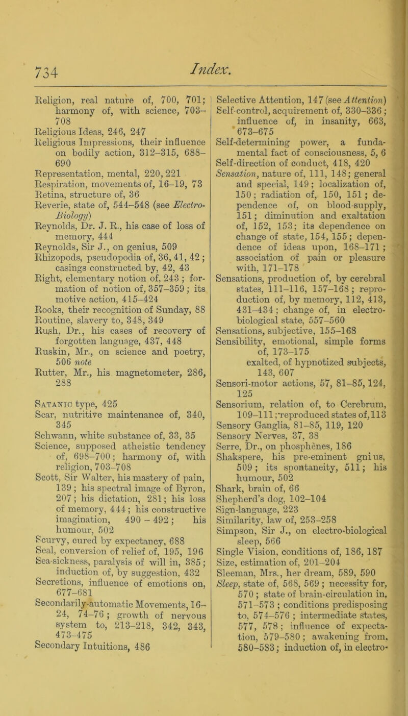 Religion, real nature of, 700, 701; harmony of, with science, 703- 703 Religious Ideas, 246, 247 Religious Impressions, their influence on bodily action, 312-315, 688- 690 Representation, mental, 220,221 Respiration, movements of, 16-19, 73 Retina, structure of, 36 Reverie, state of, 544-548 (see Electro- Biology) Reynolds, Dr. J. R., his case of loss of memory, 444 Reynolds, Sir J., on genius, 509 Rhizopods, pseudopodia of, 36, 41, 42 ; casings constructed by, 42, 43 Right, elementary notion of, 243 ; for- mation of notion of, 357-359; its motive action, 415-424 Rooks, their recognition of Sunday, 88 Routine, slavery to, 348, 349 Rush, Dr., his cases of recovery of forgotten language, 437, 448 Ruskin, Mr., on science and poetry, 506 note Rutter, Mr., his magnetometer, 286, 288 Satanic type, 425 Scar, nutritive maintenance of, 340, 345 Schwann, white substance of, 33, 35 Science, supposed atheistic tendency of, 698-700; harmony of, with religion, 703-708 Scott, Sir Walter, his mastery of pain, 139 ; his spectral image of Byron, 207; his dictation, 281; his loss of memory, 444; his constructive imagination, 490 - 492 ; his humour, 502 Scurvy, cured by expectancy, 688 Seal, conversion of relief of, 195, 196 Sea sickness, paralysis of will in, 3S5; induction of, by suggestion, 432 Secretions, influence of emotions on, 677-681 Secondarily-automatic Movements, 16— 24, 74-76; growth of nervous system to, 213-218, 342, 343, 473-475 Secondary Intuitions, 4S6 Selective Attention, 147 (see Attention) Self control, acquirement of, 330-336 ; influence of, in insanity, 663, ’673-675_ Self-determining power, a funda- mental fact of consciousness, 5, 6 Self-direction of conduct, 418, 420 Sensation, nature of, 111, 148; general and special, 149; localization of, 150; radiation of, 150, 151; de- pendence of, on blood-supply, 151; diminution and exaltation of, 152, 153; its dependence on change of state, 154, 155; depen- dence of ideas upon, 168-171 ; association of pain or pleasure with, 171-178 Sensations, production of, by cerebral states, 111-116, 157-168 ; repro- duction of, by memory, 112, 413, 431-434; change of, in electro- biological state, 557-560 Sensations, subjective, 155-168 Sensibility, emotional, simple forms of, 173-175 exalted, of hypnotized subjects, 143, 607 Sensori-motor actions, 57, 81-85,124, 125 Sensorium, relation of, to Cerebrum, 109-111 preproduced states of,113 Sensory Ganglia, 81-85, 119, 120 Sensory Nerves, 37, 38 Serre, Dr., on phosphenes, 186 Shakspere, his pre-eminent gnius, 509; its spontaneity, 511; his humour, 502 Shark, brain of, 66 Shepherd’s dog, 102-104 Sign-language, 223 Similarity, law of, 253-258 Simpson, Sir J., on electro-biological sleep, 566 Single Vision, conditions of, 186, 187 Size, estimation of, 201-204 Sleeman, Mrs., her dream, 589, 590 Sleep, state of, 568, 569 ; necessity for, 570 ; state of brain-circulation in, 571-573 ; conditions predisposing to, 574-576 ; intermediate states, 577, 578; influence of expecta- tion, 579-580 ; awakening from. 580-583; induction of, in electro-