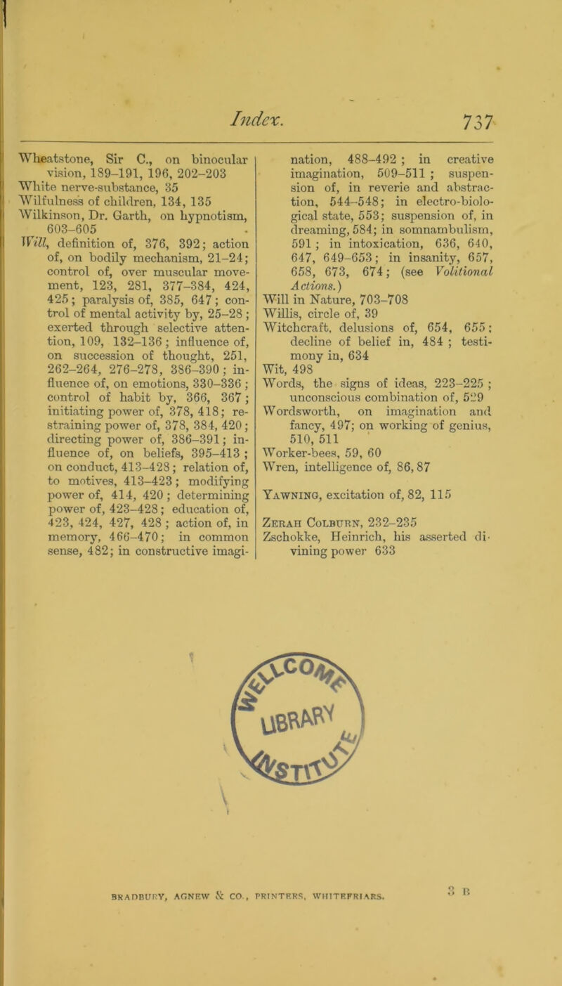 Wheatstone, Sir C., on binocular vision, 189-191, 196, 202-203 White nerve-substance, 35 Wilfulness of children, 134, 135 Wilkinson, Dr. Garth, on hypnotism, 603-605 Will, definition of, 376, 392; action of, on bodily mechanism, 21-24; control of, over muscular move- ment, 123, 281, 377-384, 424, 425 ; paralysis of, 385, 647 ; con- trol of mental activity by, 25-28 ; exerted through selective atten- tion, 109, 132-136; influence of, on succession of thought, 251, 262-264, 276-278, 386-390; in- fluence of, on emotions, 330-336 ; control of habit by, 366, 367; initiating power of, 378, 418; re- straining power of, 378, 384, 420; directing power of, 386-391; in- fluence of, on beliefs, 395-413 ; on conduct, 413-428; relation of, to motives, 413-423; modifying power of, 414, 420 ; determining power of, 423-428; education of, 423, 424, 427, 428 ; action of, in memory, 466-470; in common sense, 482; in constructive imagi- nation, 488-492 ; in creative imagination, 509-511 ; suspen- sion of, in reverie and abstrac- tion, 544-548; in electro-biolo- gical state, 553; suspension of, in dreaming, 584; in somnambulism, 591; in intoxication, 636, 640, 647, 649-653; in insanity, 657, 658, 673, 674; (see Volitional Actions.) Will in Nature, 703-708 Willis, circle of, 39 Witchcraft, delusions of, 654, 655; decline of belief in, 484 ; testi- mony in, 634 Wit, 498 Words, the signs of ideas, 223-225 ; unconscious combination of, 529 Wordsworth, on imagination and fancy, 497; on working of genius, 510, 511 Worker-bees, 59, 60 Wren, intelligence of, 86,87 Yawning, excitation of, 82, 115 Zerah Colburn,232-235 Zschokke, Heinrich, his asserted di- vining power 633 BRADBURY, AGNFAV & CO , PRINTERS, WIUTRFR1ARS.