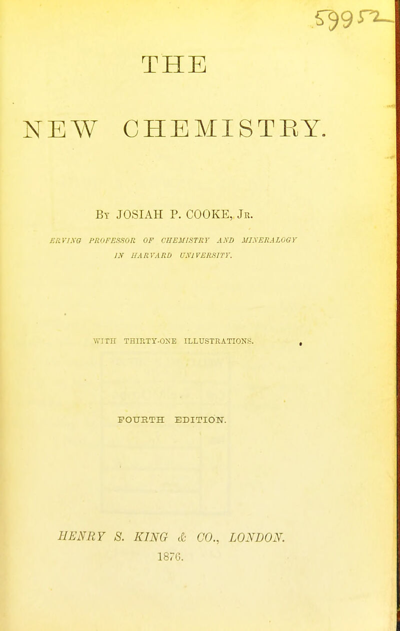 NEW CHEMISTEY. By JOSIAH p. COOKE, Jr. £RV1.\G PROFESSOR OF CHEMISTRY AND MIXERALOGY IN HARVARD UNIVERSITV. POUBTH EDITIOTT. HENRY S. KING cC- CO., LONDON. 187G.