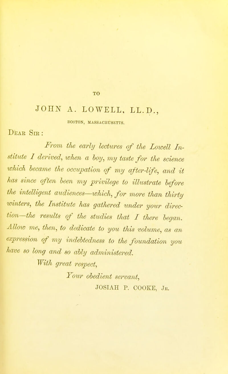 TO JOHN A. LOWELL, LL.D., BOSTON, MASSACHUSETTS. DkAR Sm: 'om the early lectures of the Lowell In- stitute I derived, when a hoy, my taste for the science which lecame the occupation of my after-life, and it has since often leen my iwimlege to ilhistrate lefore the intelligent audiences—which, for more than thirty winters, the Institute has gathered under your direc- tion—the results of the studies that I there legan. Allow me, tlien, to dedicate to 'you this volume, as an expression of my indebtedness to the foundation you have so long and so ally administered. With great respect, Your obedient servant, JOSIAH P. COOKE, Jk.