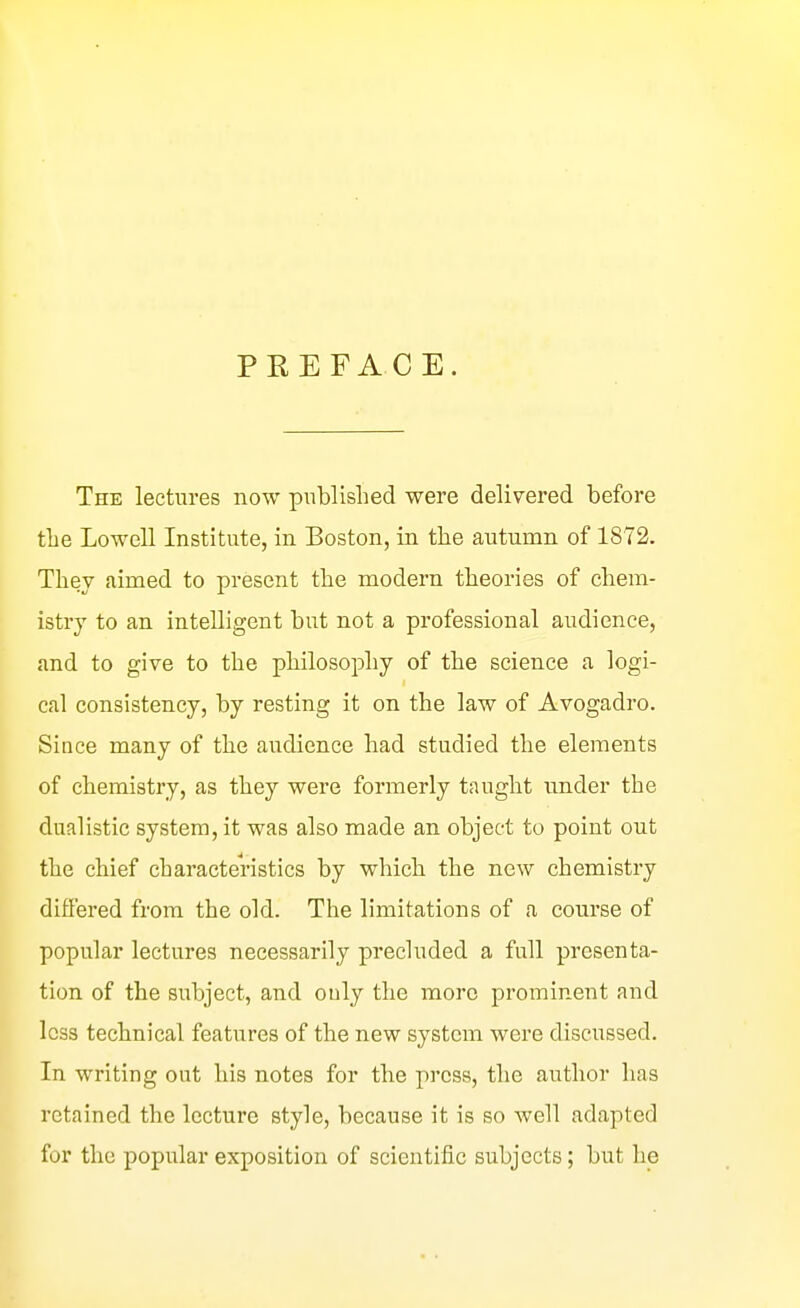 PREFACE. The lectures now published were delivered before tlie Lowell Institute, in Boston, in the autumn of 1872. They aimed to present the modern theories of chem- istry to an intelligent but not a professional audience, and to give to the philosophy of the science a logi- cal consistency, by resting it on the law of Avogadro. Since many of the audience had studied the elements of chemistry, as they were formerly taught under the dualistic system, it was also made an object to point out the chief characteristics by which the new chemistry difi'ered from the old. The limitations of a course of popular lectures necessarily precluded a full presenta- tion of the subject, and only the more prominent aud less technical features of the new system were discussed. In writing out his notes for the press, the author has retained the lecture style, because it is so well adapted for the popular exposition of scientific subjects; but he