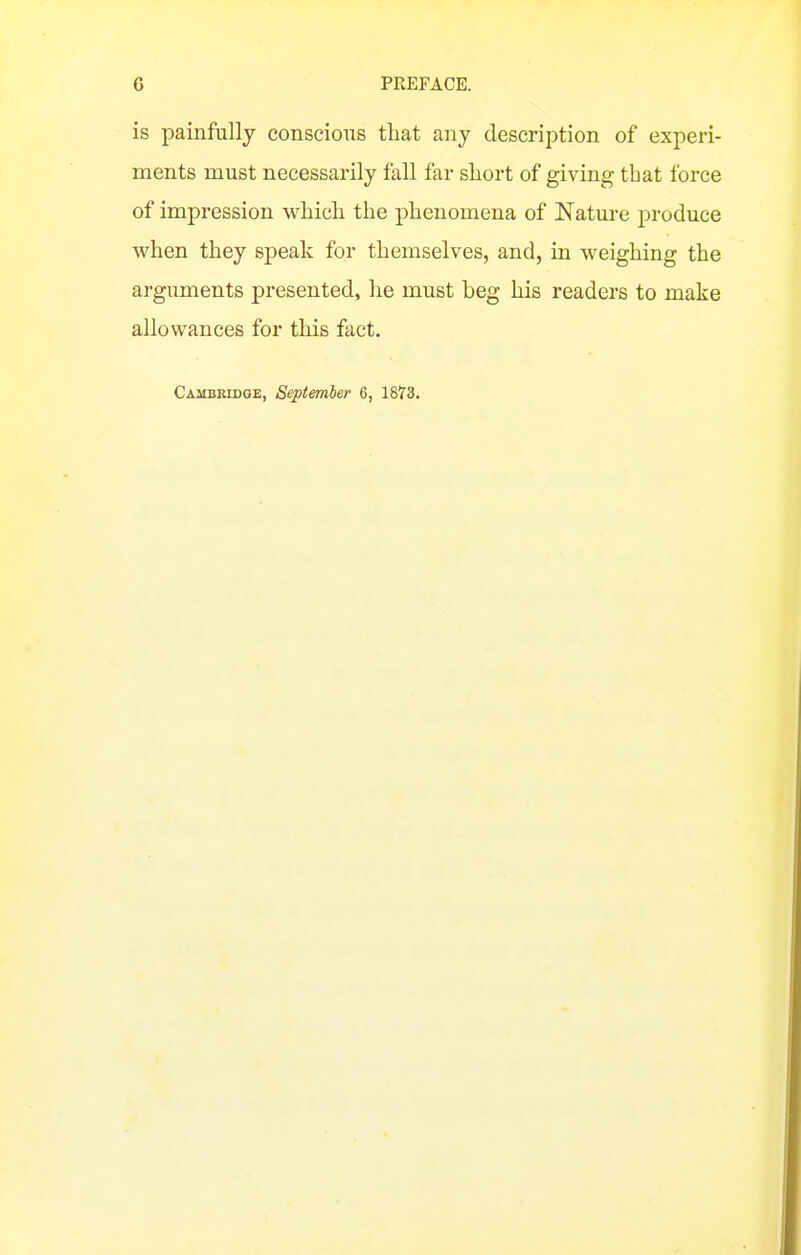 is painfully conscious that any description of experi- ments must necessarily fall far short of giving that force of impression which the phenomena of Nature produce when they sj)eak for themselves, and, in weighing the arguments presented, he must beg his readers to make allowances for this fact. Cambkidge, September 6, 1873.