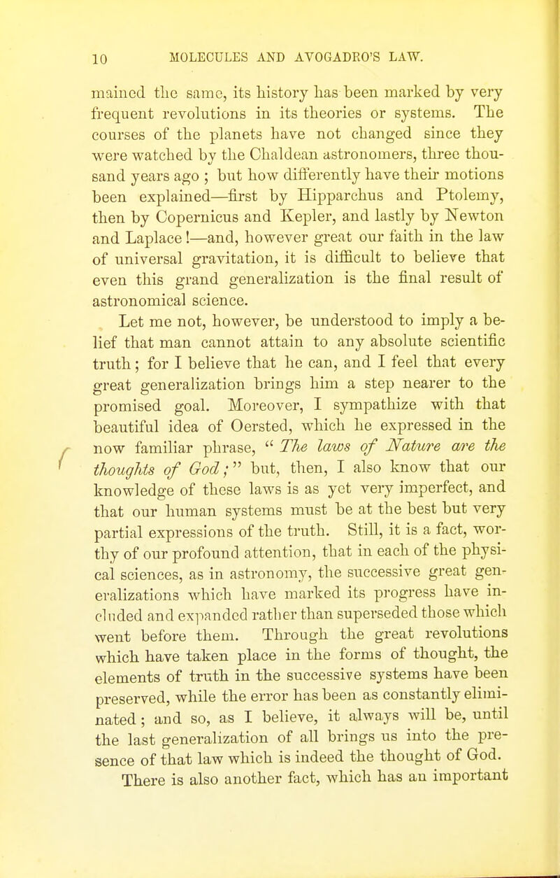 mained tlic same, its history has been marked by very frequent revolutions in its theories or systems. The courses of the planets have not changed since they were watched by the Chaldean astronomers, three thou- sand years ago ; but how differently have their motions been explained—first by Hipparchus and Ptolemy, then by Copernicus and Kepler, and lastly by Newton and Laplace!—and, however great our faith in the law of universal gravitation, it is difficult to believe that even this grand generalization is the final result of astronomical science. Let me not, however, be understood to imply a be- lief that man cannot attain to any absolute scientific truth; for I believe that he can, and I feel that every great generalization brings him a step nearer to the promised goal. Moreover, I sympathize with that beautiful idea of Oersted, which he expressed in the now familiar phrase,  The laws of Nature are the thoughts of God; but, then, I also know that our knowledge of these laws is as yet very imperfect, and that our human systems must be at the best but very partial expressions of the truth. Still, it is a fact, wor- thy of our profound attention, that in each of the physi- cal sciences, as in astronomy, the successive great gen- eralizations which have marked its progress have in- cluded and expanded rather than superseded those which went before them. Through the great revolutions which have taken place in the forms of thought, the elements of truth in the successive systems have been preserved, while the error has been as constantly elimi- nated ; and so, as I believe, it always will be, until the last generalization of all brings us into the pre- sence of that law which is indeed the thought of God. There is also another fact, which has an important