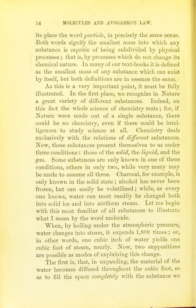 its place the word jjartide, in precisely the same sense. Both words signify the smallest mass into which any substance is capable of being subdivided by physical processes ; that is, by processes which do not change its chemical nature. In many of our text-books it is defined as the smallest mass of any substance which can exist by itself, but both definitions are in essence the same. As this is a very important point, it must be fully illustrated. In the first place, we recognize in Nature a great variety of diflerent substances. Indeed, on this fact the whole science of chemistry rests ; for, if Nature were made out of a single substance, there could be no chemistry, even if there could be intel- ligences to study science at all. Chemistry deals exclusively with the relations of different substances. Now, these substances present themselves to us under three conditions : those of the solid, the liquid, and the gas. Some substances are only known in one of these conditions, others in only two, while very many may be made to assume all three. Charcoal, for example, is only known in the solid state ; alcohol has never been frozen, but can easily be volatilized; while, as every one knows, water can most readily be changed both into solid ice and into aeriform steam. Let me begin with this most familiar of all substances to illustrate what I mean by the word molecule. When, by boiling under the atmospheric pressure, water changes into steam, it expands 1,800 times ; or, in other words, one cubic inch of water yields one, cubic foot of steam, nearly. Now, two suppositions are possible as modes of explaining tliis change. The first is, that, in expanding, the material of the water becomes diffused throughout the cubic foot, so as to fill the space completely with the substance we