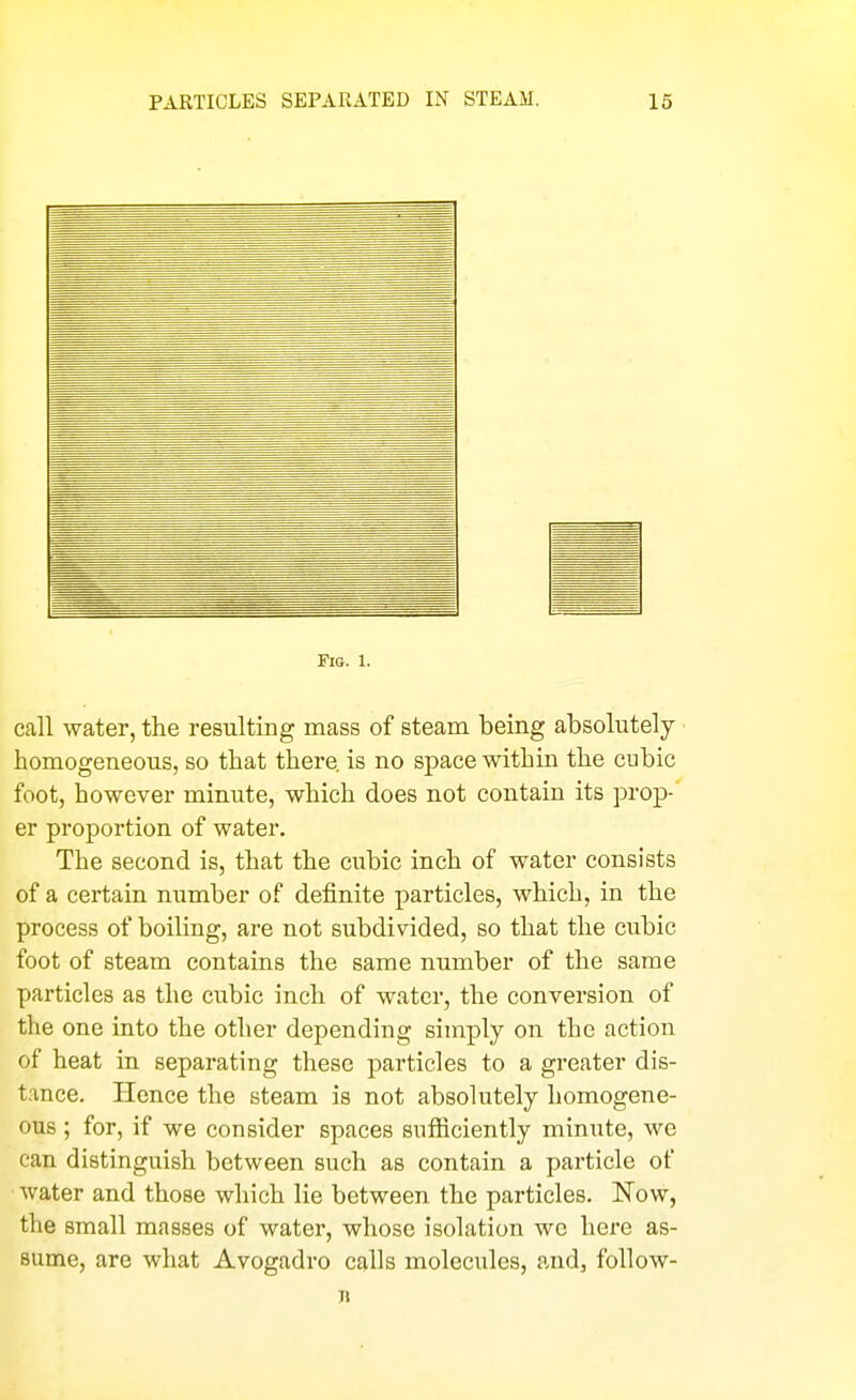 Fig. 1. call water, the resulting mass of steam being absolutely homogeneous, so that there is no space within the cubic foot, however minute, which does not contain its prop- er proportion of water. The second is, that the cubic inch of water consists of a certain number of definite particles, which, in the process of boiling, are not subdivided, so that the cubic foot of steam contains the same number of the same particles as the cubic inch of water, the conversion of the one into the other depending simply on the action of heat in separating these particles to a greater dis- tance. Hence the steam is not absolutely homogene- ous ; for, if we consider spaces sufliciently minute, we can distinguish between such as contain a particle of water and those which lie between the particles. Now, the small masses of water, whose isolation wo here as- sume, are what Avogadro calls molecules, and, follow- n