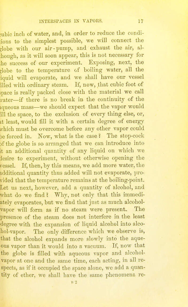 nibic incli of water, and, in order to reduce the condi- ;ions to the simplest possible, we will connect the )-lobe with our air-pump, and exhaust the air, al- ;hough, as it will soon appear, this is not necessary for ;he success of our experiment. Exposing, next, the ylobe to the temperature of boiling water, all the iquid will evaporate, and we shall have our vessel illed with ordinary steam. If, now, that cubic foot of ;pace is really packed close with the material we call ivater—if there is no break in the continuity of the iqueous mass—we should expect that the vapor would ill the space, to the exclusion of every thing else, or, it least, would till it with a certain degree of energy ivhich must be overcome before any other vapor could be forced in. Now, what is the case ? The stop-cock Df the globe is so arranged that we can introduce into it an additional quantity of any liquid on which we iesire to experiment, without otherwise opening the s^essel. If, then, by this means, we add more water, the additional quantity thus added will not evaporate, pro- vided that the temperature remains at the boiling-point. Let us next, however, add a quantity of alcohol, and what do we find ? Why, not only that this immedi- ately evaporates, but we find that just as much alcohol- vapor will form as if no steam were present. The presence of the steam does not interfere in the. least degree with the expansion of liquid alcohol into alco- hol-vapor. The only difference which we observe is, that the alcohol expands more slowly into the aque- ous vapor than it would into a vacuum. If, now that the globe is filled with aqueous vapor and alcohol- vapor at one and the same time, each acting, in all re- spects, as if it occupied the space alone, we add a quan- tity of ether, we shall have the same phenomena re- n 2