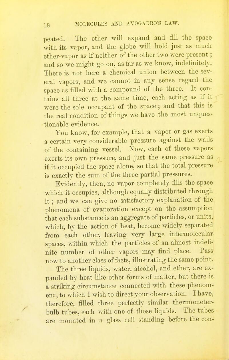 peated. The etlier will expand and fill tlie space with its vapor, and the globe will hold just as much ether-vapor as if neither of the other two were present; and so we might go on, as far as we know, indefinitely. There is not here a chemical union between the sev- eral vapors, and we cannot in any sense regard the space as filled with a compound of the three. It con- tains all three at the same time, each acting as if it were the sole occupant of the space; and that this is the real condition of things we have the most unques- tionable evidence. You know, for example, that a vapor or gas exerts a certain very considerable pressui-e against the walls of the containing vessel. Now, each of these vapors exerts its owti pressure, and just the same pressure as if it occupied the space alone, so that the total pressure is exactly the sum of the three partial pressures. Evidently, then, no vapor completely fills the space which it occupies, although equally distributed through it; and we can give no satisfactory explanation of the phenomena of evaporation except on the assumption that each substance is an aggregate of particles, or imits, which, by the action of heat, become widely separated from each other, leaving veiy large intermolecular spaces, within which the particles of an almost indefi- nite number of other vapors may find place. Pass now to another class of facts, illustrating the same point. The three liquids, water, alcohol, and ether, are ex- panded by heat like other forms of matter, but there is a striking circumstance connected with these phenom- ena, to which I wish to direct your observation. I have, therefore, filled three perfectly similar thermometer- bulb tubes, each with one of those liquids. The tubes are mounted in a glass cell standing before the con- I
