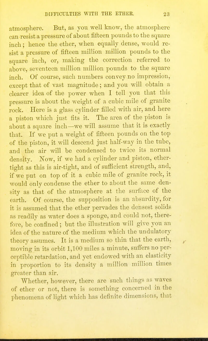 atmosphere. But, as you well know, the atmosphere can resist a pressure of about fifteen pounds to the square inch; hence the ether, when equally dense, would re- sist a pressure of fifteen million million pounds to the square inch, or, making the correction referred to above, seventeen million million pounds to the square inch. Of course, such numbers convey no impression, except that of vast magnitude; and you will obtain a clearer idea of the power when I tell you that this pressure is about the weight of a cubic mile of granite rock. Here is a glass cylinder filled with air, and here a piston which just fits it. The area of the piston is about a square inch—we will assume that it is exactly that. If we put a weight of fifteen pounds on the top of the piston, it will descend just half-way in the tube, and the air will be condensed to twice its normal density. Now, if we had a cylinder and piston, ether- tight as this is air-tight, and of suflicient strength, and, if we put on top of it a cubic mile of granite rock, it would only condense the ether to about the same den- sity as that of the atmosphere at the surface of the earth. Of course, the supposition is an absurdity, for it is assumed that the ether pervades the densest solids as readily as water does a sponge, and could not, there- fore, be confined; but the illustration will give you an idea of the nature of the medium which the undulatory theory assumes. It is a medium so thin that the earth, moving in its orbit 1,100 miles a minute, sufi'ers no per- ceptible retardation, and yet endowed with an elasticity in proportion to its density a million million times gi'cater than air. Whether, however, there are such things as waves of ether or not, there is something concerned in the phenomena of light which has definite dimensions, that